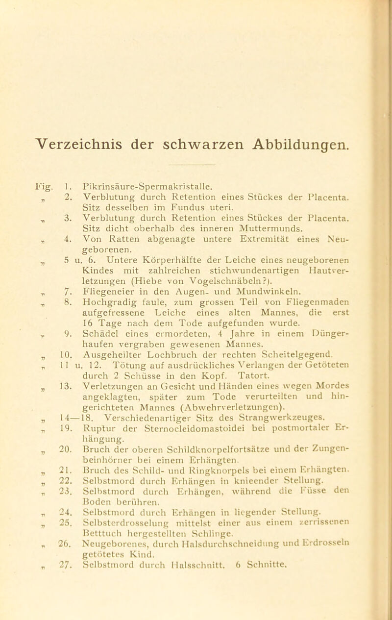 Verzeichnis der schwarzen Abbildungen. Fig. ri V V V T> V V V V n v V V n v V v 1. Pikrinsaure-Spermakristalle. 2. Verblutung durch Retention eines Stiickes der Placenta. Sitz desselben im Fundus uteri. 3. Verblutung durch Retention eines Stiickes der Placenta. Sitz dicht oberhalb des inneren Muttermunds. 4. Von Ratten abgenagte untere Extremitat eines Neu- geborenen. 5 u. 6. Untere Korperhalfte der Leiche eines neugeborenen Kindes mit zahlreichen stichwundenartigen Hautver- letzungen (Hiebe von Vogelschnabeln?). 7. Fliegeneier in den Augen- und Mundwinkeln. 8. Hocligradig faule, zum grossen Teil von Fliegenmaden aufgefressene Leiche eines alten Mannes, die erst 16 Tage nach dem Tode aufgefunden wurde. 9. Schadel eines ermordeten, 4 Jahre in einem Dunger- haufen vergraben gewesenen Mannes. 10. Ausgeheilter Lochbruch der rechten Scheitelgegend. 11 u. 12. Totung auf ausdriickliches \'erlangen der Getoteten durch 2 Schiisse in den Kopf. Tatort. 13. Verletzungen an Gesicht und Hiinden eines wegen Mordes angeklagten, spiiter zum Tode verurteilten und hin- gerichteten Mannes (Abwehrverletzungen). 14—18. Verschiedenartiger Sitz des Strangwerkzeuges. 19. Rup'tur der Sternocleidomastoidei bei postmortaler Er- hangung. 20. Bruch der oberen Schildknorpelfortsatze und der Zungen- beinhorner bei einem Erliiingten 21. Bruch des Schild- und Ringknorpels bei einem Erhangten. 22. Selbstmord durch Erhangen in knieender Stellung. 23. Selbstmord durch Erhangen, wahrend die I* iisse den Boden beriihren. 24. Selbstmord durch Erhangen in liegender Stellung. 25. Selbsterdrosselung mittelst einer aus einem zerrissenen Bctttuch hergestellten Schlinge. 26. Neugeborcnes, durch Halsdurchschneidung und Erdrosseln getotetes Kind.