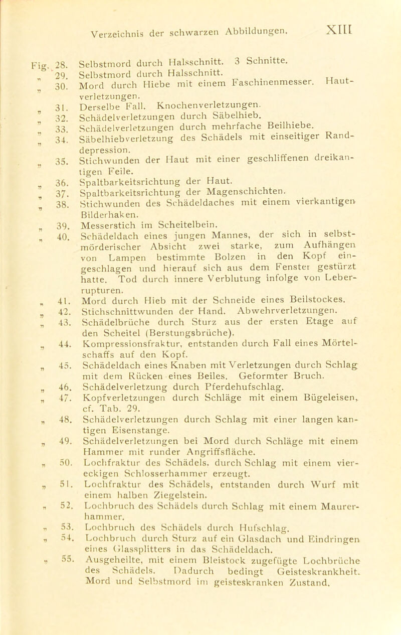 Fig. 28. „ 29. „ 30. , 3‘- , 32. , 33. » 34. v 35. » 36. , 37. „ 38. * 39. „ 40. . 41. » 42- » 43. » 44. n 45. v 46. » 47. , 48. „ 49. n 50. » 51. „ 52. n 53. , 54. v 55. Selbstmord durch Halsschnitt. 3 Schnitte. Selbstmord durch Halsschnitt. Mord durch Hiebe mit einem Faschinenmesser. Haut- verletzungen. Derselbe Fall. Knochenverletzungen. Schadelverletzungen durch Sabelhieb. Schadelverletzungen durch mehrfache Beilhiebe. Sabelhiebverletzung des Schadels mit einseitiger Rand- depression. Stichwunden der Haut mit einer geschliffenen dreikan- tigen Feile. Spaltbarkeitsrichtung der Haut. Spaltbarkeitsrichtung der Magenschichten. Stichwunden des Schadeldaches mit einem vierkantigen- Bilderhaken. Messerstich im Scheitelbein. Schadeldach eines jungen Mannes, der sich in selbst- morderischer Absicht zwei starke, zum Aufhangen von Lampen bestimmte Bolzen in den Kopf ein- geschlagen und hierauf sich aus dem Fenster gestiirzt hatte. Tod durch innere Verblutung infolge von Leber- rupturen. Mord durch Hieb mit der Schneide eines Beilstockes. Stichschnittwunden der Hand. Abwehrverletzungen. Schadelbriiche durch Sturz aus der ersten Etage auf den Scheitel (Berstungsbriiche). Kompressionsfraktur, entstanden durch Fall eines Mortel- schaffs auf den Kopf. Schadeldach eines Knaben mit Verletzungen durch Schlag mit dem Riicken eines Beiles. Geformter Bruch. Schadelverletzung durch Pferdehufschlag. Kopfverletzungen durch Schlage mit einem Biigeleisen^ cf. Tab. 29. Schadelverletzungen durch Schlag mit einer langen kan- tigen Eisenstange. Schadelverletzungen bei Mord durch Schlage mit einem Hammer mit runder Angriffsflache. Lochfraktur des Schadels. durch Schlag mit einem vier- eckigen Schlosserhammer erzeugt. Lochfraktur des Schadels, entstanden durch Wurf mit einem halben Ziegelstein. Lochbruch des Schadels durch Schlag mit einem Maurcr- hammer. Lochbruch des Schadels durch Hufschlag. Lochbruch durch Sturz auf ein Glasdach und Eindringen eines Glassplitters in das Schadeldach. Ausgeheilte, mit einem Bleistock zugefiigte Lochbriiche des Schadels. Dadurch bedingt Geisteskrankheit. Mord und Selbstmord im geisteskranken Zustand.