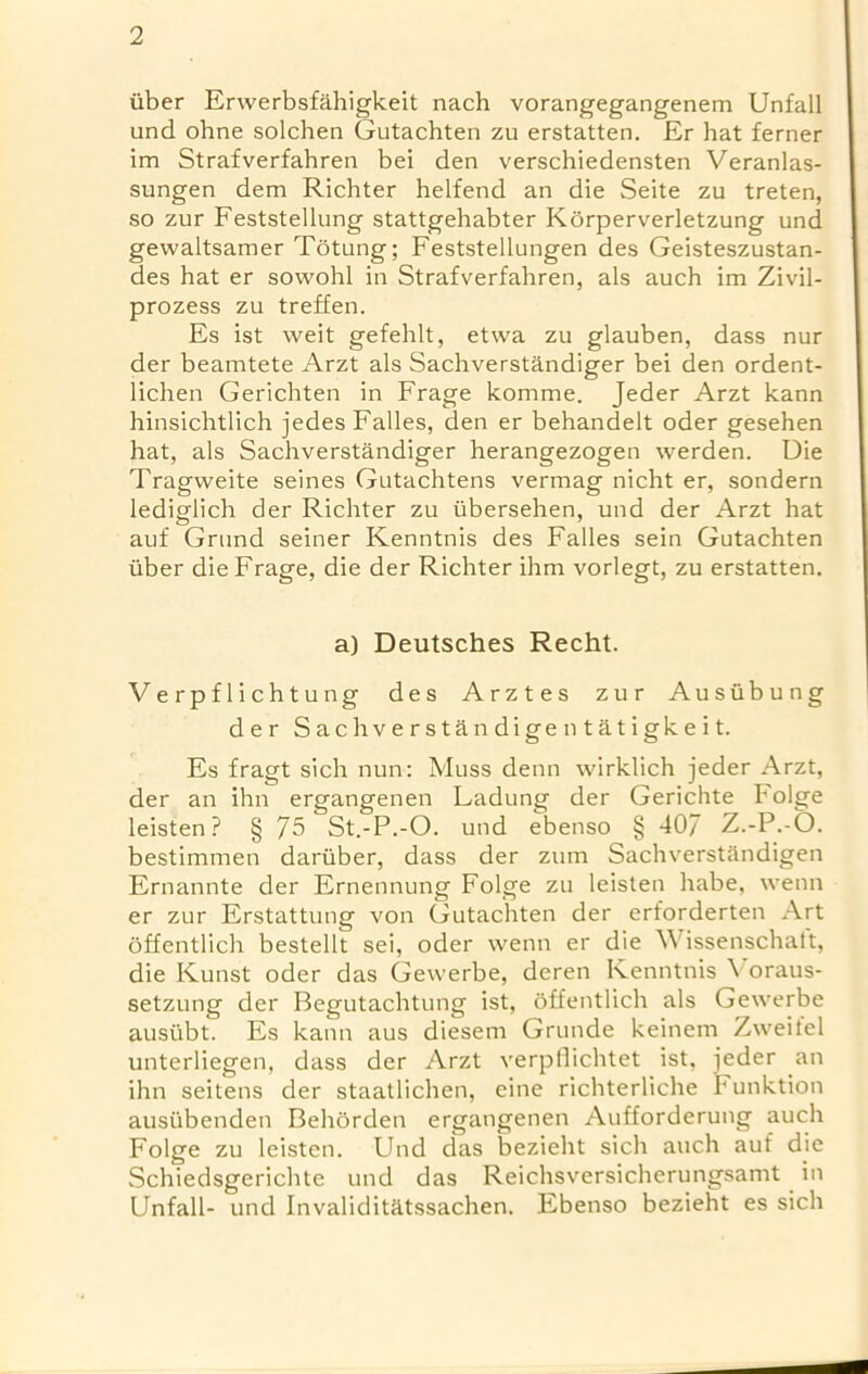 iiber Erwerbsfahigkeit nach vorangegangenem Unfall und ohne solchen Gutachten zu erstatten. Er hat ferner im Strafverfahren bei den verschiedensten Veranlas- sungen dem Richter helfend an die Seite zu treten, so zur Feststellung stattgehabter Korperverletzung und gewaltsamer Totung; Feststellungen des Geisteszustan- des hat er sowohl in Strafverfahren, als auch im Zivil- prozess zu treffen. Es ist weit gefehlt, etwa zu glauben, dass nur der beamtete Arzt als Sachverstandiger bei den ordent- lichen Gerichten in Frage komme. Jeder Arzt kann hinsichtlich jedes Fades, den er behandelt oder gesehen hat, als Sachverstandiger herangezogen werden. Die Tragweite seines Gutachtens vermag nicht er, sondern lediglich der Richter zu iibersehen, und der Arzt hat auf Grund seiner Kenntnis des Fades sein Gutachten tiber die Frage, die der Richter ihm vorlegt, zu erstatten. a) Deutsches Recht. Verpflichtung des Arztes zur Ausiibung der Sachverstandigentatigkeit. Es fragt sich nun: Muss denn wirklich jeder Arzt, der an ihn ergangenen Ladung der Gerichte Folge leisten ? § 75 St.-P.-O. und ebenso § 407 Z.-P.-O. bestimmen dariiber, dass der zum Sachverstandigen Ernannte der Ernennung Folge zu leisten babe, wenn er zur Erstattung von Gutachten der erforderten Art offentlich bestellt sei, oder wenn er die Wissenschaft, die Kunst oder das Gewerbe, deren Kenntnis \ oraus- setzung der Begutachtung ist, offentlich als Gewerbe austibt. Es kann aus diesem Grunde keinem Zweifel unterliegen, dass der Arzt verpflichtet ist, jeder an ihn seitens der staatlichen, eine richterliche F unktion ausiibenden Behorden ergangenen Aufforderung auch Folge zu leisten. Und das bezieht sich auch auf die Schiedsgerichte und das Reichsversicherungsamt in Unfall- und Invaliditatssachen. Ebenso bezieht es sich
