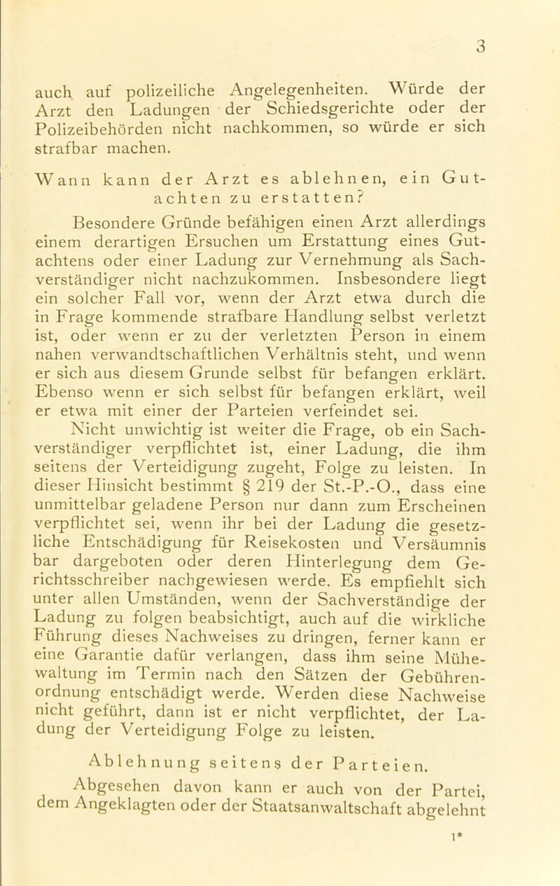 auch auf polizeiliche Angelegenheiten. Wurde der Arzt den Ladungen der Schiedsgerichte oder der Polizeibehorden nicht nachkommen, so wiirde er sich strafbar machen. Wann kann der Arzt es ablehnen, ein Gut- achten zu erstatten? Besondere Griinde befahigen einen Arzt allerdings einem derartigen Ersuchen urn Erstattung eines Gut- achtens oder einer Ladung zur Vernehmung als Sach- verstandiger nicht nachzukommen. Insbesondere liegt ein solcher Fall vor, wenn der Arzt etwa durch die in Frage kommende strafbare Handlung selbst verletzt ist, oder wenn er zu der verletzten Person in einem nahen verwandtschaftlichen Verhaltnis steht, und wenn er sich aus diesem Grunde selbst fiir befangen erklart. Ebenso wenn er sich selbst fiir befangen erklart, weil er etwa mit einer der Parteien verfeindet sei. Nicht unwichtig ist weiter die Frage, ob ein Sach- verstandiger verpflichtet ist, einer Ladung, die ihm seitens der Verteidigung zugeht, Folge zu leisten. In dieser Hinsicht bestimmt § 219 der St.-P.-O., dass eine unmittelbar geladene Person nur dann zum Erscheinen verpflichtet sei, wenn ihr bei der Ladung die gesetz- liche Entschadigung fur Reisekosten und Versaumnis bar dargeboten oder deren Plinterlegung dem Ge- richtsschreiber nachgewiesen werde. Es empfiehlt sich unter alien Umstanden, wenn der Sachverstandige der Ladung zu folgen beabsichtigt, auch auf die wirkliche Fiihrung dieses Nachweises zu dringen, ferner kann er eine Garantie dafur verlangen, dass ihm seine Miihe- waltung im Termin nach den Satzen der Gebiihren- ordnung entschadigt werde. Werden diese Nachweise nicht gefuhrt, dann ist er nicht verpflichtet, der La- dung der Verteidigung Folge zu leisten. Ablehnung seitens der Parteien. Abgesehen davon kann er auch von der Partei dem Angeklagten oder der Staatsanwaltschaft abgelehnt i*