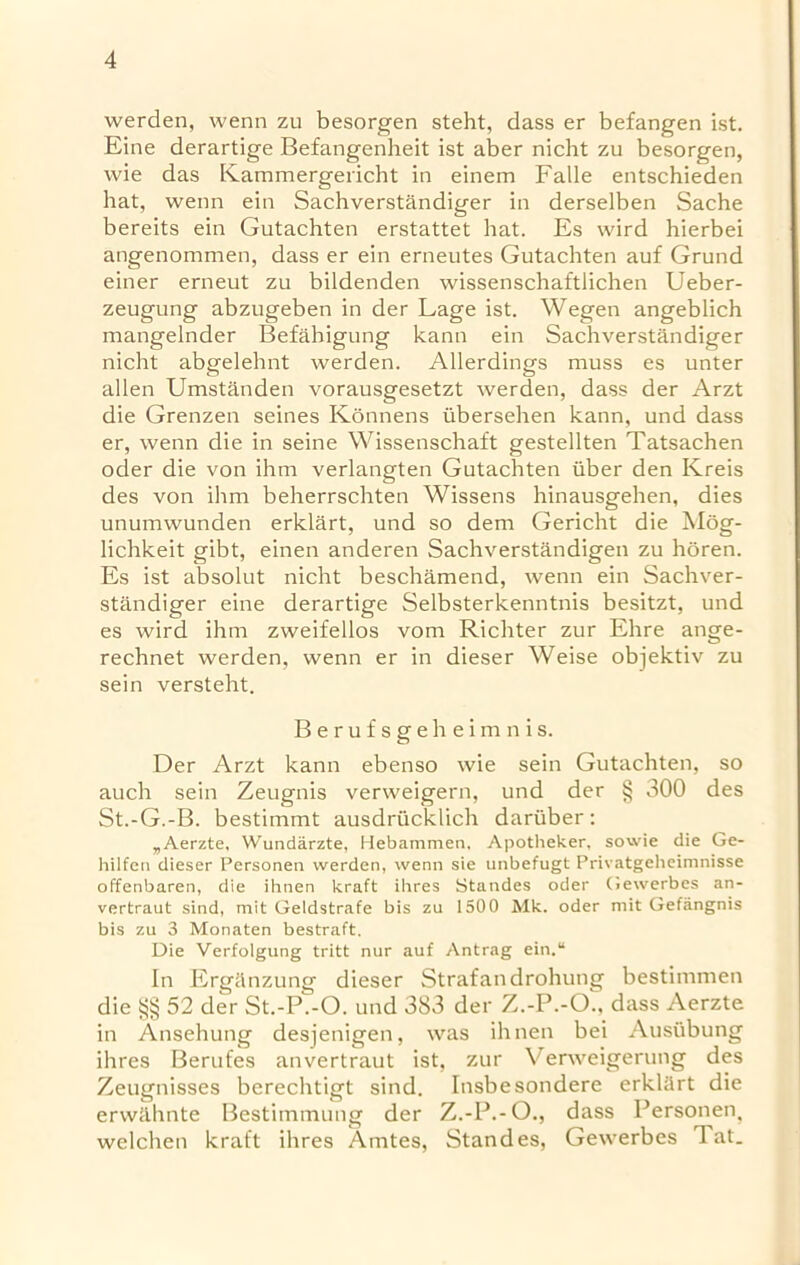 werden, wenn zu besorgen steht, dass er befangen ist. Eine derartige Befangenheit ist aber nicht zu besorgen, wie das Kammergericht in einem Falle entschieden hat, wenn ein Sachverstandiger in derselben Sache bereits ein Gutachten erstattet hat. Es wird hierbei angenommen, dass er ein erneutes Gutachten auf Grund einer erneut zu bildenden wissenschaftlichen Ueber- zeugung abzugeben in der Lage ist. Wegen angeblich mangelnder Befahigung kann ein Sachverstandiger nicht abgelehnt werden. Allerdings muss es unter alien Umstanden vorausgesetzt werden, dass der Arzt die Grenzen seines Konnens iibersehen kann, und dass er, wenn die in seine Wissenschaft gestellten Tatsachen oder die von ihm verlangten Gutachten iiber den Kreis des von ihm beherrschten Wissens hinausgehen, dies unumwunden erklart, und so dem Gericht die Mog- lichkeit gibt, einen anderen Sachverstandigen zu horen. Es ist absolut nicht beschamend, wenn ein Sachver- standiger eine derartige Selbsterkenntnis besitzt, und es wird ihm zweifellos vom Richter zur Ehre ange- rechnet werden, wenn er in dieser Weise objektiv zu sein versteht. Berufsgeheimnis. Der Arzt kann ebenso wie sein Gutachten, so auch sein Zeugnis verweigern, und der § 300 des St.-G.-B. bestimmt ausdrucklich dariiber: „Aerzte, Wundarzte, Hebammen. Apotheker, sowie die Ge- hilfen dieser Personen werden, wenn sie unbefugt Privatgeheimnisse offenbaren, die ihnen kraft ilires Standes oder Gewerbes an- vertraut sind, mit Geldstrafe bis zu 1500 Mk. oder mit Gefangnis bis zu 3 Monaten bestraft. Die Verfolgung tritt nur auf Antrag ein.“ In Ergiinzung dieser Strafandrohung bestimmen die §§ 52 der St.-P.-O. und 383 der Z.-P.-O., dass Aerzte in Ansehung desjenigen, was ihnen bei Ausiibung ihres Berufes anvertraut ist, zur V erweigerung des Zeugnisses berechtigt sind. Insbesondere erklart die erwiihnte Bestimmung der Z.-P.-O., dass Personen, welchen kraft ihres Amtes, Standes, Gewerbes Tat.