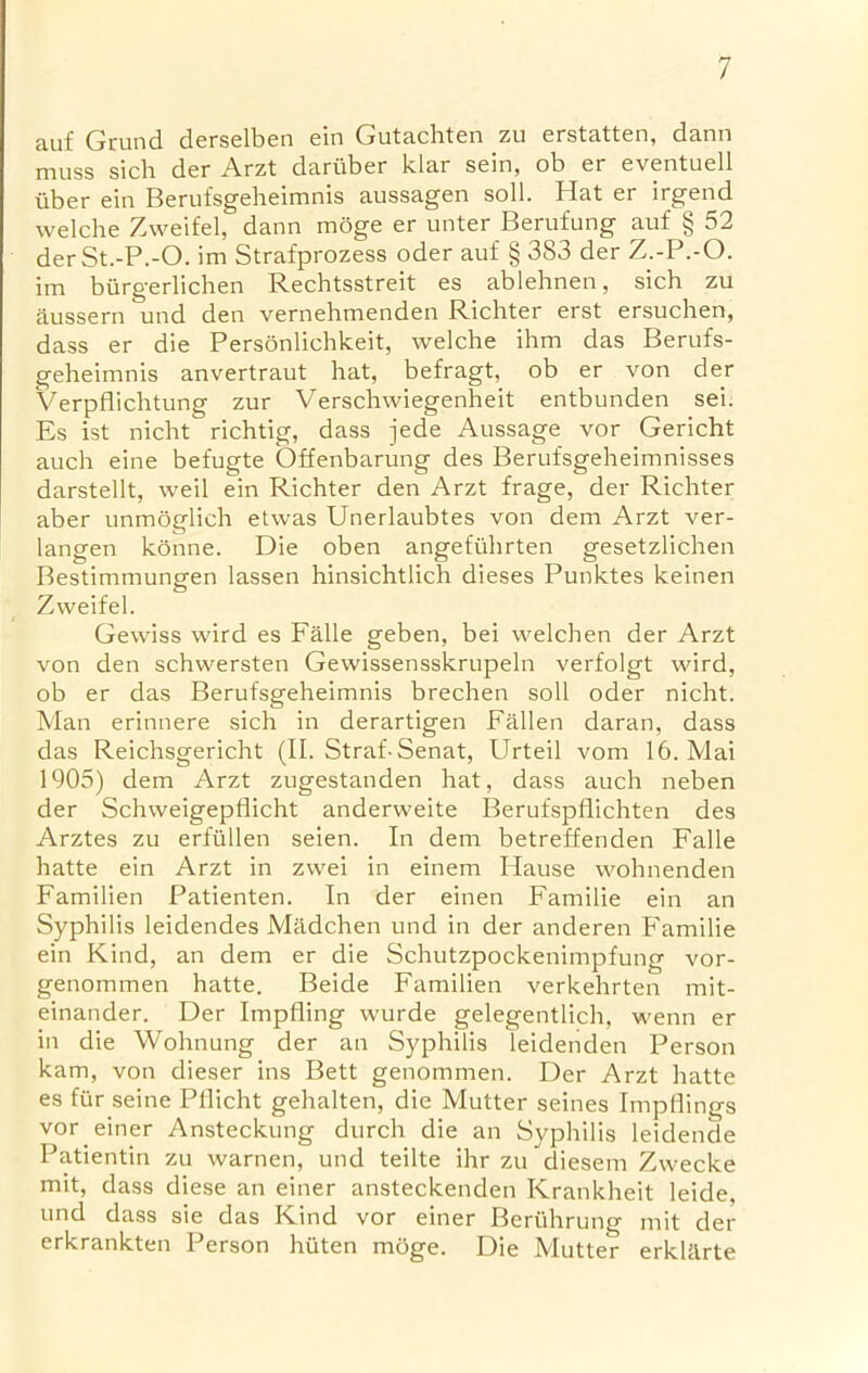 auf Grund derselben ein Gutachten zu erstatten, dann muss sich der Arzt dariiber klar sein, ob er eventuell iiber ein Berufsgeheimnis aussagen soli. Hat er irgend welche Zweifel, dann moge er unter Berufung auf § 52 derSt.-P.-O. im Strafprozess oder auf § 383 der Z.-P.-O. im burgerlichen Rechtsstreit es ablehnen, sich zu aussern und den vernehmenden Richter erst ersuchen, dass er die Personlichkeit, welche ihm das Berufs- geheimnis anvertraut hat, befragt, ob er von der Verpflichtung zur Verschwiegenheit entbunden sei. Es ist nicht richtig, dass jede Aussage vor Gericht auch eine befugte Offenbarung des Berufsgeheimnisses darstellt, weil ein Richter den Arzt frage, der Richter aber unmoglich etwas Unerlaubtes von dem Arzt ver- langen konne. Die oben angefiihrten gesetzlichen Bestimmungen lassen hinsichtlich dieses Punktes keinen Zweifel. Gewiss wird es Falle geben, bei welchen der Arzt von den schwersten Gewissensskrupeln verfolgt wird, ob er das Berufsgeheimnis brechen soil oder nicht. Man erinnere sich in derartigen Fallen daran, dass das Reichsgericht (II. Straf-Senat, Urteil vom 16. Mai 1905) dem Arzt zugestanden hat, dass auch neben der Schweigeptlicht anderweite Berufspflichten des Arztes zu erfilllen seien. In dem betreffenden Falle hatte ein Arzt in zwei in einem Hause wohnenden Familien Patienten. In der einen Familie ein an Syphilis leidendes Madchen und in der anderen Familie ein Kind, an dem er die Schutzpockenimpfung vor- genommen hatte. Beide Familien verkehrten mit- einander. Der Impfling wurde gelegentlich, wenn er in die Wohnung der an Syphilis leidenden Person kam, von dieser ins Bett genommen. Der Arzt hatte es fur seine Pllicht gehalten, die Mutter seines Impflings vor einer Ansteckung durch die an Syphilis leidende Patientin zu warnen, und teilte ihr zu diesem Zwecke mit, dass diese an einer ansteckenden Krankheit leide, und dass sie das Kind vor einer Bertihrung mit der erkrankten Person hiiten moge. Die Mutter erklilrte