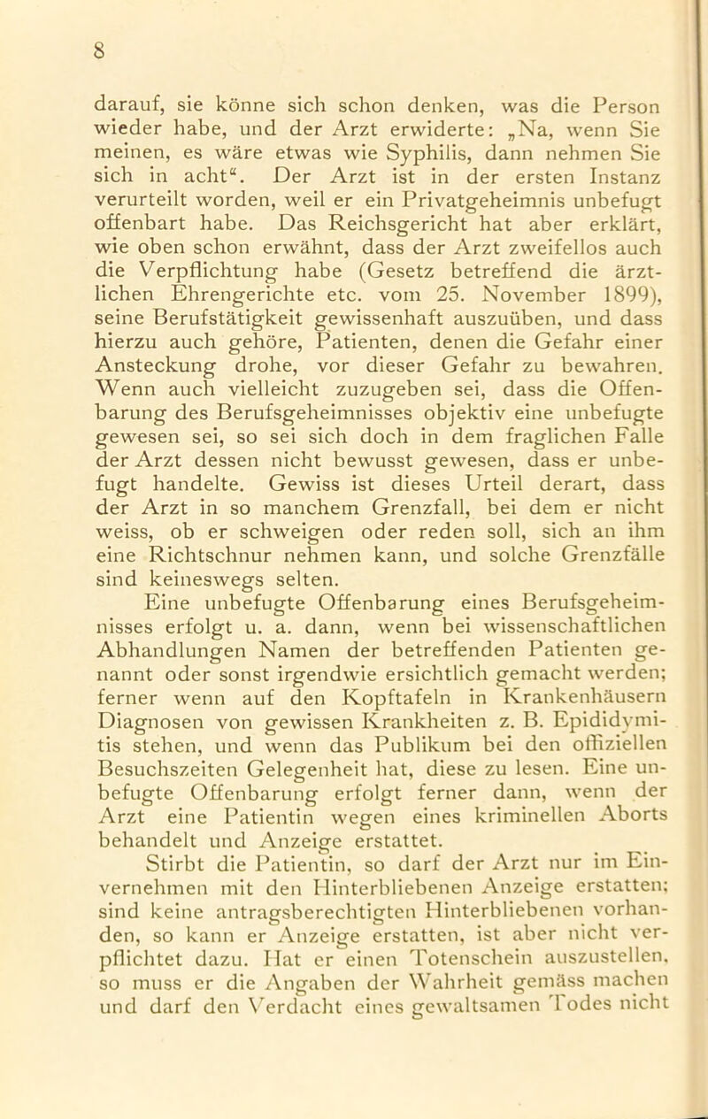 darauf, sie konne sich schon denken, was die Person wieder habe, und der Arzt erwiderte: „Na, wenn Sie meinen, es ware etwas wie Syphilis, dann nehmen Sie sich in acht“. Der Arzt ist in der ersten Instanz verurteilt worden, weil er ein Privatgeheimnis unbefugt offenbart habe. Das Reichsgericht hat aber erklart, wie oben schon erwahnt, dass der Arzt zweifellos auch die Verpflichtung habe (Gesetz betreffend die arzt- lichen Ehrengerichte etc. vom 25. November 1899), seine Berufstatigkeit gewissenhaft auszuiiben, und dass hierzu auch gehore, Patienten, denen die Gefahr einer Ansteckung drohe, vor dieser Gefahr zu bewahren. Wenn auch vielleicht zuzugeben sei, dass die Offen- barung des Berufsgeheimnisses objektiv eine unbefugte gewesen sei, so sei sich doch in dem fraglichen Falle der Arzt dessen nicht bewusst gewesen, dass er unbe- fugt handelte. Gewiss ist dieses Urteil derart, dass der Arzt in so manchem Grenzfall, bei dem er nicht weiss, ob er schweigen oder reden soli, sich an ihm eine Richtschnur nehmen kann, und solche Grenzfalle sind keineswegs selten. Eine unbefugte Offenbarung eines Berufsgeheim- nisses erfolgt u. a. dann, wenn bei wissenschaftlichen Abhandlungen Namen der betreffenden Patienten ge- nannt oder sonst irgendwie ersichtlich gemacht werden; ferner wenn auf den Kopftafeln in Krankenh&usern Diagnosen von gewissen Krankheiten z. B. Epididymi- tis stehen, und wenn das Publikum bei den offiziellen Besuchszeiten Gelegenheit hat, diese zu lesen. Eine un- befugte Offenbarung erfolgt ferner dann, wenn der Arzt eine Patientin wegen eines kriminellen Aborts behandelt und Anzeige erstattet. Stirbt die Patientin, so darf der Arzt nur im Ein- vernehmen mit den Ilinterbliebenen Anzeige erstatten; sind keine antragsberechtigten Hinterbliebenen vorhan- den, so kann er Anzeige erstatten, ist aber nicht ver- pflichtet dazu. Hat er einen Totenschein auszustellen, so muss er die Angaben der Wahrheit gemass machen und darf den Verdacht eines gewaltsamen 1 odes nicht