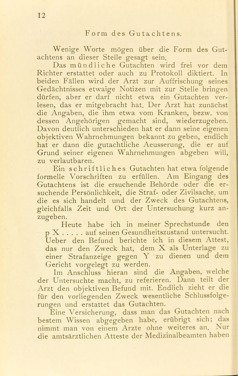 Form des Gutachtens. Wenige Worte mogen iiber die Form des Gut- achtens an dieser Stelle gesagt sein. Das m ii n d 1 i c h e Gutachten wird frei vor dem Richter erstattet oder auch zu Protokoll diktiert. In beiden Fallen wird der Arzt zur Auffrischung seines Gedachtnisses etwaige Notizen mit zur Stelle bringen dtirfen, aber er darf nicht etwa ein Gutachten ver- lesen, das er mitgebracht hat. Der Arzt hat zunachst die Angaben, die ihm etwa vom Kranken, bezw. von dessen Angehorigen gemacht sind, wiederzugeben. Davon deutlich unterschieden hat er dann seine eigenen objektiven Wahrnehmungen bekannt zu geben, endlich hat er dann die gutachtliche Aeusserung, die er auf Grund seiner eigenen Wahrnehmungen abgeben will, zu verlautbaren. Ein schriftliches Gutachten hat etwa folgende formelle Vorschriften zu erfullen. Am Eingang des Gutachtens ist die ersuchende Behorde oder die er- suchende Personlichkeit, die Straf- oder Zivilsache, um die es sich handelt und der Zweck des Gutachtens, gleichfalls Zeit und Ort der Untersuchung kurz an- zugeben. Heute habe ich in meiner Sprechstunde den p X auf seinen Gesundheitszustand untersucht. Ueber den Befund berichte ich in diesem Attest, das nur den Zweck hat, dem X als Unterlage zu einer Strafanzeige gegen Y zu dienen und dem Gericht vorgelegt zu werden. Im Anschluss hieran sind die Angaben, welche der Untersuchte macht, zu referieren. Dann teilt der Arzt den objektiven Befund mit. Endlich zieht er die fur den vorliegenden Zweck wesentliche Schlussfolge- rungen und erstattet das Gutachten. Eine Yersicherung, dass man das Gutachten nach bestem Wissen abgegeben habe, eriibrigt sich: das nimmt man von einem Arzte ohne weiteres an. Nur die amtsarztlichen Atteste der Medizinalbeamten haben