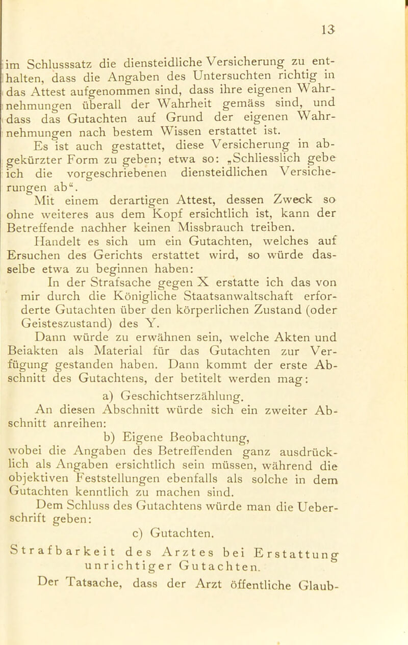 im Schlusssatz die diensteidliche Versicherungzu ent- halten, dass die Angaben des Untersuchten richtig in das Attest aufgenommen sind, dass ihre eigenen Wahr- nehmungen iiberall der Wahrheit gemass sind, und dass das Gutachten auf Grund der eigenen Wahr- nehmungen nach bestem Wissen erstattet ist. Es ist auch gestattet, diese Versicherung in ab- gekiirzter Form zu geben; etwa so: „Schliesslich gebe ich die vorgeschriebenen diensteidlichen Versiche- rungen ab“. Mit einem derartigen Attest, dessen Zweck so ohne weiteres aus dem Kopf ersichtlich ist, kann der Betreffende nachher keinen Missbrauch treiben. Handelt es sich um ein Gutachten, welches auf Ersuchen des Gerichts erstattet wird, so wiirde das- selbe etwa zu beginnen haben: In der Strafsache gegen X erstatte ich das von mir durch die Konigliche Staatsanwaltschaft erfor- derte Gutachten iiber den korperlichen Zustand (oder Geisteszustand) des Y. Dann wiirde zu erwahnen sein, welche Akten und Beiakten als Material fur das Gutachten zur Ver- fiigung gestanden haben. Dann kommt der erste Ab- schnitt des Gutachtens, der betitelt werden mag: a) Geschichtserzahlung. An diesen Abschnitt wiirde sich ein zweiter Ab- schnitt anreihen: b) Eigene Beobachtung, wobei die Angaben des Betreffenden ganz ausdriick- lich als Angaben ersichtlich sein miissen, wiihrend die objektiven Feststellungen ebenfalls als solche in dem Gutachten kenntlich zu machen sind. Dem Schluss des Gutachtens wiirde man die Ueber- schrift geben: c) Gutachten. Strafbarkeit des Arztes bei Erstattung unrichtiger Gutachten. Der Tatsache, dass der Arzt dffentliche Glaub-