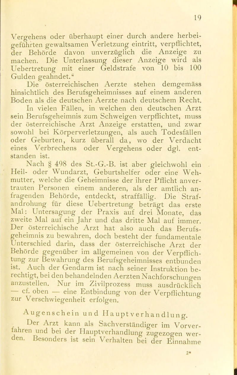 n Vergehens oder iiberhaupt einer durch andere herbei- gefuhrten gewaltsamen Verletzung eintritt, verpdichtet, der Behorde davon unverziiglich die Anzeige zu machen. Die Unterlassung dieser Anzeige wird als Uebertretung mit einer Geldstrafe von 10 bis 100 Gulden geahndet.“ Die osterreichischen Aerzte stehen demgemass hinsichtlich des Berufsgeheimnisses auf einem anderen Boden als die deutschen Aerzte nach deutschem Recht. In vielen Fallen, in welchen den deutschen Arzt sein Berufsgeheimnis zum Schweigen verpflichtet, muss der osterreichische Arzt Anzeige erstatten, und zwar sowohl bei Korperverletzungen, als auch Todesfallen oder Geburten, kurz iiberall da, wo der Verdacht eines Verbrechens oder Vergehens oder dgl. ent- standen ist. Nach § 498 des St.-G.-B. ist aber gleichwohl ein Heil- oder Wundarzt, Geburtshelfer oder eine Weh- mutter, welche die Geheimnisse der ihrer Pflicht anver- trauten Personen einem anderen, als der amtlich an- fragenden Behorde, entdeckt, straffallig. Die Straf- androhung fur diese Uebertretung betragt das erste Mai: Untersagung der Praxis auf drei Monate, das zweite Mai auf ein Jahr und das dritte Mai auf immer. Der osterreichische Arzt hat also auch das Berufs- geheimnis zu bewahren, doch besteht der fundamentale Unterschied darin, dass der osterreichische Arzt der Behorde gegenuber im allgemeinen von der Verpflich- tung zur Bevvahrung des Berufsgeheimnisses entbunden ist. Auch der Gendarm ist nach seiner Instruktion be- rechtigt, bei den behandelnden Aerzten Nachforschungen anzustellen. Nur im Zivilprozess muss ausdriicklich — cf. oben — eine Entbindung von der Verpflichtung zur Verschvviegenheit erfolgen. Augenschein und H a upt v e r h an d lu ng. Der Arzt kann als Sachverstfl.ndiger im Vorver- lahren und bei der Ilauptverhandlung zugezogen wer- den. Besonders ist sein Verhalten bei der Einnahme 2* I