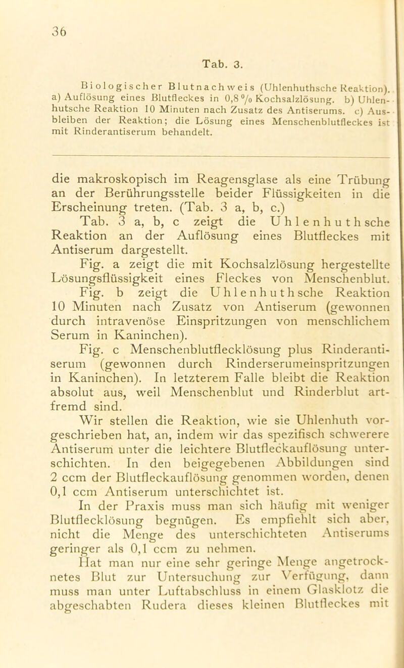 Tab. 3. Biologischer Blutnachweis (Uhlenhuthsche Reaktion). a) Auflosung eines Blutfleckes in 0,8 °/0 Kochsalzlosung. b) Uhlen- hutsche Reaktion 10 Minuten nach Zusatz des Antiserums, e) Aus- bleiben der Reaktion; die Losung eines Menschenblutfleckes ist mit Rinderantiserum behandelt. die makroskopisch im Reagensglase als eine Triibung an der Beriihrungsstelle beider Fliissigkeiten in die Erscheinung treten. (Tab. 3 a, b, c.) Tab. 3 a, b, c zeigt die Uhlenhuth sche Reaktion an der Auflosung eines Blutfleckes mit Antiserum dargestellt. Fig. a zeigt die mit Kochsalzlosung hergestellte Losungsfliissigkeit eines Fleckes von Menschenblut. Fig. b zeigt die Uhlenhuth sche Reaktion 10 Minuten nach Zusatz von Antiserum (gewonnen durch intravenose Einspritzungen von menschlichem Serum in Kaninchen). Fig. c Menschenblutflecklosung plus Rinderanti- serum (gewonnen durch Rinderserumeinspritzungen in Kaninchen). In letzterem Falle bleibt die Reaktion absolut aus, weil Menschenblut und Rinderblut art- fremd sind. Wir stellen die Reaktion, wie sie Uhlenhuth vor- geschrieben hat, an, indem wir das spezifisch schwerere Antiserum unter die leichtere Blutfleckauflosung unter- schichten. In den beigegebenen Abbildungen sind 2 ccm der Blutfleckauflosung genommen worden, denen 0,1 ccm Antiserum unterschichtet ist. In der Praxis muss man sich hilufig mit weniger Blutflecklosung begnugen. Es empfiehlt sich aber, nicht die Menge des unterschichteten Antiserums geringer als 0,1 ccm zu nehmen. Hat man nur eine sehr geringe Menge angetrock- netes Blut zur Untersuchung zur Verfflgung, dann muss man unter Luftabschluss in einem Glasklotz die abgeschabten Rudera dieses kleinen Blutfleckes mit