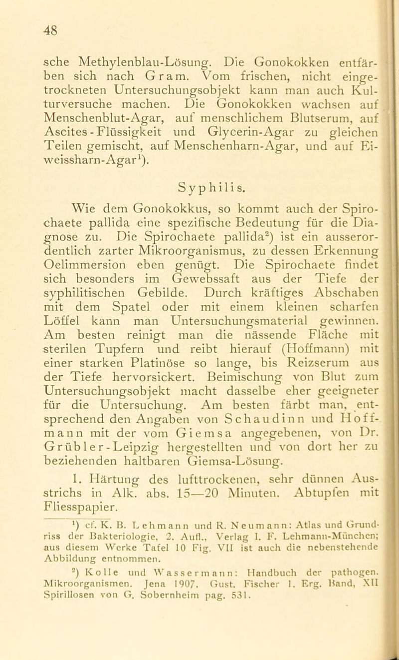 sche Methylenblau-Losung. Die Gonokokken entfar- • ben sich nach Gram. Vom frischen, nicht einge- trockneten Untersuchungsobjekt kann man auch Kul- turversuche machen. Die Gonokokken wachsen auf I Menschenblut-Agar, auf menschlichem Blutserum, auf ( Ascites - Fliissigkeit und Giycerin-Agar zu gleichen Teilen gemischt, auf Menschenharn-Agar, und auf Ei- weissharn-Agar1). Syphilis. Wie dem Gonokokkus, so kommt auch der Spiro- chaete pallida eine spezifische Bedeutung fiir die Dia- gnose zu. Die Spirochaete pallida2) ist ein ausseror- dentlich zarter Mikroorganismus, zu dessen Erkennung Oelimmersion eben geniigt. Die Spirochaete findet sich besonders im Gewebssaft aus der Tiefe der syphilitischen Gebilde. Durch kraftiges Abschaben mit dem Spatel oder mit einem kleinen scharfen Loffel kann man Untersuchungsmaterial gewinnen. Am besten reinigt man die nassende Flache mit sterilen Tupfern und reibt hierauf (Hoffmann) mit einer starken Platinose so lange, bis Reizserum aus der Tiefe hervorsickert. Beimischung von Blut zum Untersuchungsobjekt macht dasselbe eher geeigneter fiir die Untersuchung. Am besten farbt man, ent- sprechend den Angaben von Schaudinn und Hoff- mann mit der vom Giemsa angegebenen, von Dr. G riib 1 e r - Leipzig hergestellten und von dort her zu beziehenden haltbaren Giemsa-Losung. 1. Hartung des lufttrockenen, sehr diinnen Aus- strichs in Aik. abs. 15—20 Minuten. Abtupfen mit Fliesspapier. ') c('. K. B. Lehmann und R. Neumann: Atlas und Grund- riss der Bakteriologie, 2. Aufl., Verlag I. F. Lehmann-Munchen; aus diesem Werke Tafel 10 Fig. VII ist auch die nebenstehende Abbildung entnommen. 2) Kolle und Wassermann: Handbuch der pathogen. Mikroorganismen. Jena 1907. Gust. Fischer 1. Erg. Band, XII Spirillosen von G. Sobernheim pag. 531.