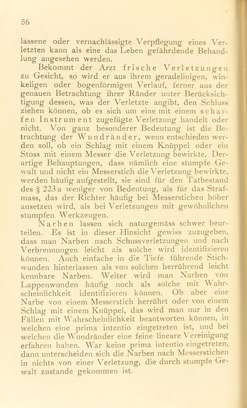 lassene oder vernachlassigte Verpflegung eines Ver- letzten kann als eine das Leben gefahrdende Behand- lung angesehen werden. Bekommt der Arzt frische Verletzungen zu Gesicht, so wird er aus ihrem geradelinigen. win- keligen oder bogenformigen Yerlauf, ferner aus der genauen Betrachtung ihrer Rander unter Berucksich- tigung dessen, was der Verletzte angibt, den Schluss ziehen konnen, ob es sich um eine mit einem schar- fen Instrument zugefiigte Verletzung handelt oder nicht. Von ganz besonderer Bedeutung ist die Be- trachtung der Wundrander, wenn entschieden wer- den soil, ob ein Schlag mit einem Knuppel oder ein Stoss mit einem Messer die Verletzung bewirkte. Der- artige Behauptungen, dass namlich eine stumpfe Ge- walt und nicht ein Messerstich die Verletzung bewirkte. werden haufig aufgestellt, sie sind fur den Tatbestand des § 223 a weniger von Bedeutung, als fur das Strat- mass, das der Richter haufig bei Messerstichen holier ansetzen wird, als bei Verletzungen mit gewohnlichen stumpfen Werkzeugen. Narben lassen sich naturgemass schwer beur- teilen. Es ist in dieser Hinsicht gewiss zuzugeben. dass man Narben nach Schussverletzungen und nach Verbrennungen leicht als solche wird identifizieren konnen. Auch einfache in die Tiefe fiihrende Stich- wunden hinterlassen als von solchen herriihrend leicht kennbare Narben. Weiter wird man Narben von Lappenwunden haufig noch als solche mit V ahr- scheinlichkeit identifizieren konnen. Ob aber eine Narbe von einem Messerstich herruhrt oder von einem Schlag mit einem Knuppel, das wird man nur in den Fallen mit Wahrscheinlichkeit beantworten konnen, in welchen eine prima intentio eingetreten ist, und bei welchen die Wundrander eine feine lineare \ ereinigung erfahren haben. War keine prima intentio eingetreten, dann unterscheiden sich die Narben nach Messerstichen in nichts von einer Verletzung, die durch stumpfe Ge- walt zustande gekommen ist.