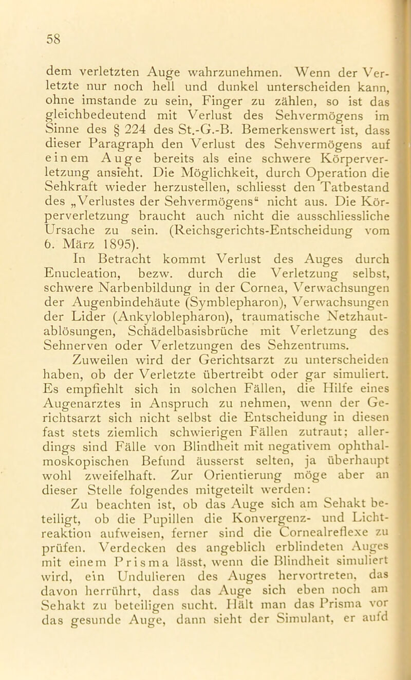 dem verletzten Auge wahrzunehmen. Wenn der Ver- letzte nur noch hell und dunkel unterscheiden kann, ohne imstande zu sein, Finger zu zahlen, so ist das gleichbedeutend mit Verlust des Sehvermdgens im Sinne des § 224 des St.-G.-B. Bemerkensvvert ist, dass dieser Paragraph den Verlust des Sehvermogens auf einem Auge bereits als eine schwere Korperver- ! letzung ansieht. Die Moglichkeit, durch Operation die Sehkraft wieder herzustellen, schliesst den Tatbestand des „Verlustes der Sehvermogens“ nicht aus. Die Kor- perverletzung braucht auch nicht die ausschliessliche Ursache zu sein. (Reichsgerichts-Entscheidung vom 6. Marz 1895). In Betracht kommt Verlust des Auges durch Enucleation, bezw. durch die Verletzung selbst, schwere Narbenbildung in der Cornea, Verwachsungen der Augenbindehaute (Symblepharon), Verwachsungen der Lider (Ankyloblepharon), traumatische Netzhaut- ablosungen, Schadelbasisbriiche mit Verletzung des Sehnerven oder Verletzungen des Sehzentrums. Zuweilen wird der Gerichtsarzt zu unterscheiden haben, ob der Verletzte iibertreibt oder gar simuliert. Es empfiehlt sich in solchen Fallen, die Ililfe eines Augenarztes in Anspruch zu nehmen, wenn der Ge- richtsarzt sich nicht selbst die Entscheidung in diesen fast stets ziemlich schwierigen Fallen zutraut; aller- dings sind Falle von Blindheit mit negativem ophthal- moskopischen Befund ausserst selten, ja iiberhaupt wohl zweifelhaft. Zur Orientierung moge aber an dieser Stelle folgendes mitgeteilt werden: Zu beachten ist, ob das Auge sich am Sehakt be- teiligt, ob die Pupillen die Konvergenz- und Licht- reaktion aufweisen, ferner sind die Cornealreflexe zu priifen. Verdecken des angeblich erblindeten Auges mit einem Prisma l&sst, wenn die Blindheit simuliert wird, e\n Undulieren des Auges hervortreten, das davon herruhrt, dass das Auge sich eben noch am Sehakt zu beteiligen sucht. Halt man das Prisma vor das gesunde Auge, dann sieht der Simulant, er auld