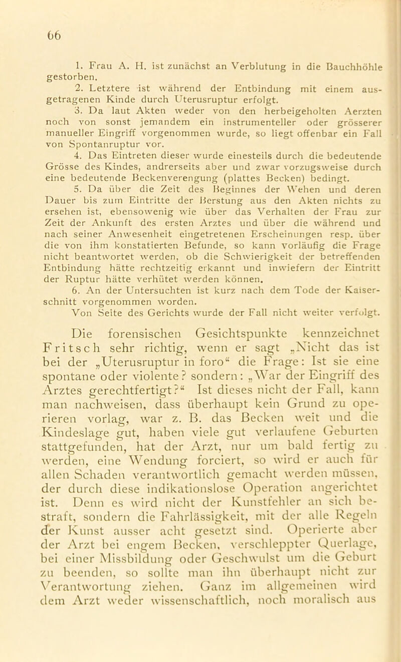 1. Frau A. H. ist zunachst an Verblutung in die Bauchhohle gestorben. 2. Letztere ist wahrend der Entbindung mit einem aus- getragenen Kinde durch Uterusruptur erfolgt. 3. Da laut Akten weder von den herbeigeholten Aerzten noch von sonst jemandem ein instrumenteller oder grosserer manueller Eingriff vorgenommen vvurde, so liegt offenbar ein Fall von Spontanruptur vor. 4. Das Eintreten dieser wurde einesteils durch die bedeutende Grosse des Kindes, andrerseits aber und zwar vorzugsweise durch eine bedeutende Beckenverengung (plattes Becken) bedingt. 5. Da iiber die Zeit des Beginnes der Wehen und deren Dauer bis zum Eintritte der Berstung aus den Akten nichts zu ersehen ist, ebensowenig wie iiber das Verhalten der Frau zur Zeit der Ankunft des ersten Arztes und iiber die wahrend und nach seiner Anwesenheit eingetretenen Erscheinungen resp. iiber die von ihm konstatierten Befunde, so kann vorlaufig die Frage nicht beantwortet werden, ob die Schwierigkeit der betreffenden Entbindung hiitte rechtzeitig erkannt und iniviefern der Eintritt der Ruptur hatte verhiitet werden konnen. 6. An der Untersuchten ist kurz nach dem Tode der Kaiser- schnitt vorgenommen worden. Von Seite des Gerichts wurde der Fall nicht weiter verfolgt. Die forensischen Gesichtspunkte kennzeichnet Fritsch sehr richtig, wenn er sagt „Nicht das ist bei der „Uterusruptur in foro“ die Frage: Ist sie eine spontane oder violente ? sondern: „War der Eingriff des Arztes gerechtfertigt ?“ Ist dieses nicht der Fall, kann man nachweisen, dass tiberhaupt kein Grund zu ope- rieren vorlag, war z. B. das Becken weit und die Kindeslage gut, haben viele gut verlaufene Geburten stattgefunden, hat der Arzt, nur um bald fertig zu werden, eine Wendung forciert, so wird er auch fur alien Schaden verantwortlich gemacht werden mussen, der durch diese indikationslose Operation angerichtet ist. Denn es wird nicht der Kunstfehler an sich be- straft, sondern die Fahrlassigkeit, mit der alle Regeln der Kunst ausser acht gesetzt sind. Operierte aber der Arzt bei engem Becken, verschleppter Querlage, bei einer Missbildung oder Geschwulst um die Geburt zu beenden, so soflte man ihn iiberhaupt nicht zur Verantwortung ziehen. Ganz im allgemeinen wird dem Arzt weder wissenschaftlich, noch moralisch aus