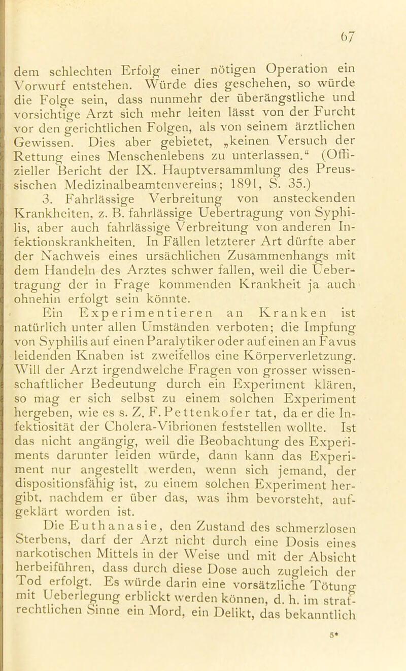 dem schlechten Erfolg einer notigen Operation ein Vorwurf entstehen. Wiirde dies geschehen, so wurde die Folge sein, dass nunmehr der uberangstliche und vorsichtige Arzt sich mehr leiten lasst von der t urcht vor den gerichtlichen Folgen, als von seinem arztlichen Gewissen. Dies aber gebietet, „keinen Versuch der Rettung eines Menschenlebens zu unterlassen. (Offi- zieller Bericht der IX. Hauptversammlung des Preus- sischen Medizinalbeamtenvereins; 1891, S. 35.) 3. Fahrlassige Verbreitung von ansteckenden Krankheiten, z. B. fahrlassige Uebertragung von Syphi- lis, aber auch fahrlassige Verbreitung von anderen In- fektionskrankheiten. In Fallen letzterer Art durfte aber der Nachweis eines ursachlichen Zusammenhangs mit dem Handeln des Arztes schwer fallen, weil die Ueber- tragung der in Frage kommenden Krankheit ja auch ohnehin erfolgt sein konnte. Ein Experimentieren an Kranken ist naturlich unter alien Umstanden verboten; die Impfung von Syphilis auf einenParalytiker oder auf einen an Favus leidenden Knaben ist zweifellos eine Korperverletzung. Will der Arzt irgendwelche Fragen von grosser vvissen- schaftlicher Bedeutung durch ein Experiment klaren, so mag er sich selbst zu einem solchen Experiment hergeben, wie es s. Z. F. Pe ttenkofe r tat, da er die In- fektiositat der Cholera-Vibrionen feststellen wollte. Ist das nicht angangig, weil die Beobachtung des Experi- ments darunter leiden wiirde, dann kann das Experi- ment nur angestellt werden, wenn sich jemand, der dispositionsfahig ist, zu einem solchen Experiment her- gibt. nachdem er fiber das, was ihm bevorsteht, auf- geklart worden ist. Die Euthanasie, den Zustand des schmerzlosen Sterbens, darf der Arzt nicht durch eine Dosis eines narkotischen Mittels in der Weise und mit der Absicht herbeifuhren, dass durch diese Dose auch zugleich der Tod erfolgt. Es wurde darin eine vorsatzliche Tetung mit Ueberlegung erblickt werden konnen, d. h. im straf- rechtlichen Sinne ein Mord, ein Delikt, das bekanntlich 5*