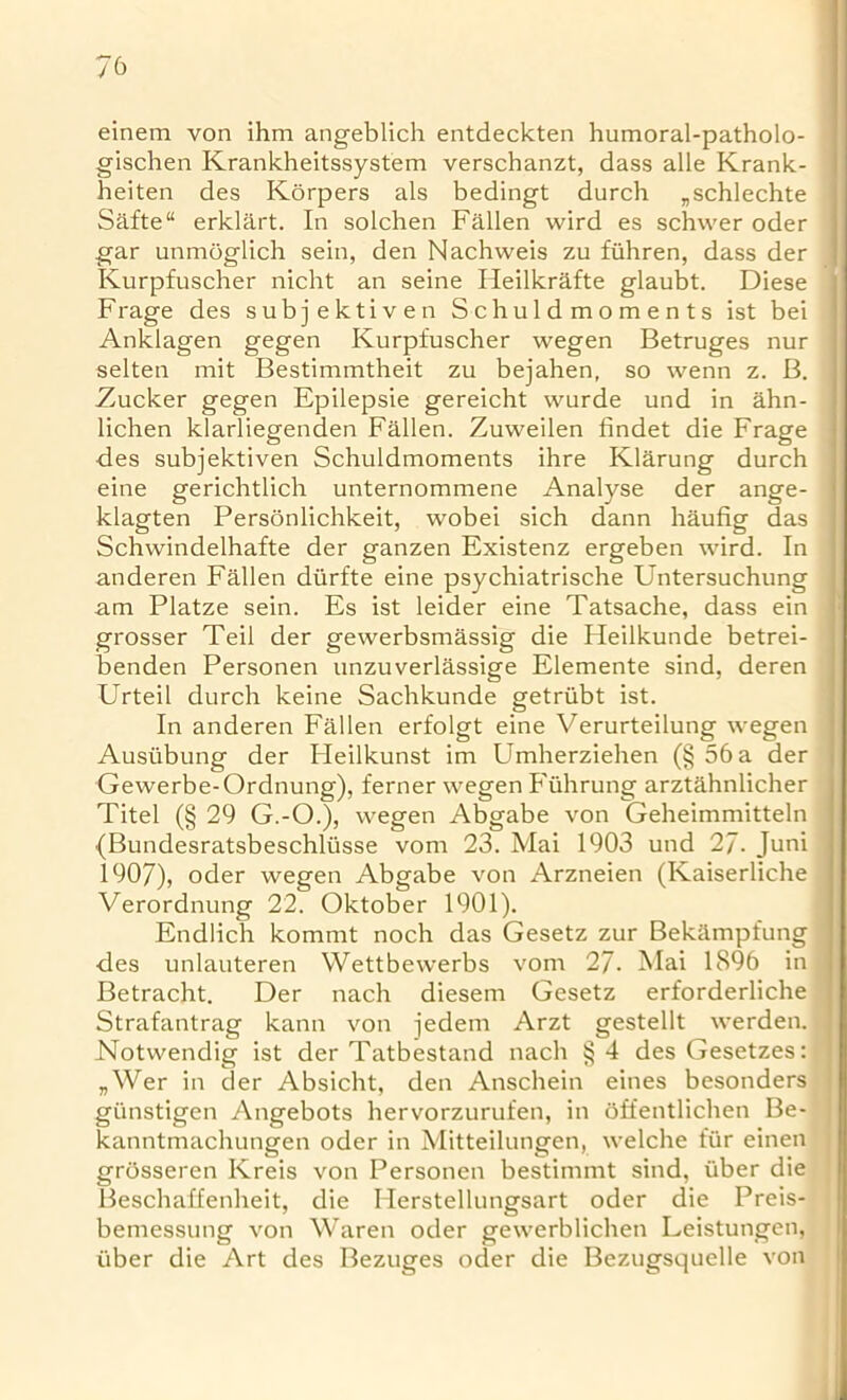 einem von ihm angeblich entdeckten humoral-patholo- gischen Krankheitssystem verschanzt, dass alle Krank- heiten des Korpers als bedingt durch „schlechte Safte“ erklart. In solchen Fallen wird es schwer oder gar unmoglich sein, den Nachweis zu fiihren, dass der Kurpfuscher nicht an seine Heilkrafte glaubt. Diese Frage des subjektiven Schuldmoments ist bei Anklagen gegen Kurpfuscher wegen Betruges nur selten mit Bestimmtheit zu bejahen, so wenn z. B. Zucker gegen Epilepsie gereicht wurde und in ahn- , lichen klarliegenden Fallen. Zuweilen findet die Frage des subjektiven Schuldmoments ihre Klarung durch eine gerichtlich unternommene Analyse der ange- klagten Personlichkeit, wobei sich dann haufig das Schwindelhafte der ganzen Existenz ergeben wird. In anderen Fallen diirfte eine psychiatrische Untersuchung am Platze sein. Es ist leider eine Tatsache, dass ein grosser Teil der gewerbsmassig die Heilkunde betrei- benden Personen unzuverlassige Elemente sind, deren Urteil durch keine Sachkunde getriibt ist. In anderen Fallen erfolgt eine Verurteilung wegen Ausiibung der Fleilkunst im Umherziehen (§ 56 a der Gewerbe-Ordnung), ferner wegen Fiihrung arztahnlicher Titel (§ 29 G.-O.), wegen Abgabe von Geheimmitteln {Bundesratsbeschlusse vom 23. Mai 1903 und 27- Juni 1907), oder wegen Abgabe von Arzneien (Kaiserliche Verordnung 22. Oktober 1901). Endlich kommt noch das Gesetz zur Bekampfung des unlauteren Wettbewerbs vom 27. Mai 1896 in Betracht. Der nach diesem Gesetz erforderliche Strafantrag kann von jedem Arzt gestellt werden. j Notwendig ist der Tatbestand nach §4 desGesetzes: „Wer in der Absicht, den Anschein eines besonders giinstigen Angebots hervorzurufen, in offentlichen Be- kanntmachungen oder in Mitteilungen, welche fiir einen grosseren Kreis von Personen bestimmt sind, iiber die Beschaffenheit, die Ilerstellungsart oder die Preis- bemessung von Waren oder gewerblichen Leistungen, iiber die Art des Bezuges oder die Bezugsquelle von