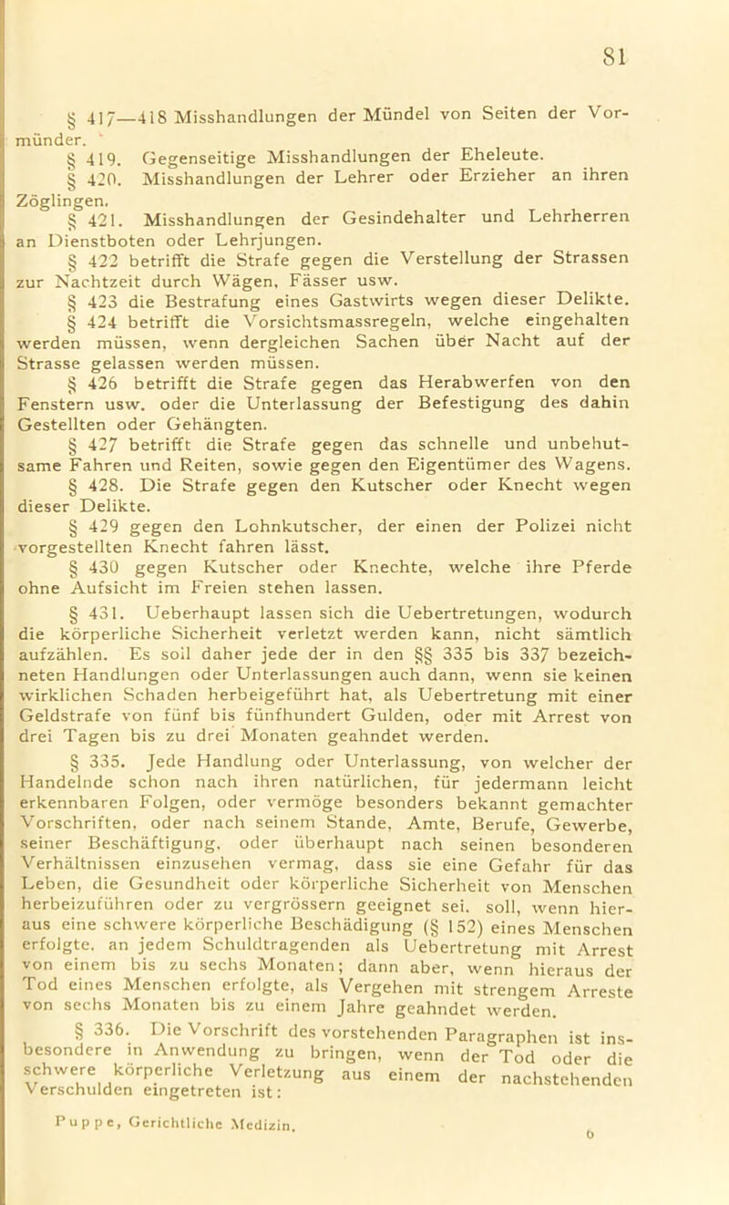 § 417—418 Misshandlungen der Miindel von Seiten der Vor- miinder. § 419. Gegenseitige Misshandlungen der Eheleute. § 420. Misshandlungen der Lehrer Oder Erzieher an ihren Zoglingen. § 421. Misshandlungen der Gesindehalter und Lehrherren an Dienstboten oder Lehrjungen. § 422 betrifft die Strafe gegen die Verstellung der Strassen zur Nachtzeit durch Wagen, Fasser usw. § 423 die Bestrafung eines Gastwirts wegen dieser Delikte. § 424 betrifft die Vorsichtsmassregeln, welche eingehalten werden miissen, wenn dergleichen Sachen liber Nacht auf der Strasse gelassen werden miissen. § 426 betrifft die Strafe gegen das Herabwerfen von den Fenstern usw. oder die Unterlassung der Befestigung des dahin Gestellten oder Gehangten. § 427 betrifft die Strafe gegen das schnelle und unbehut- same Fahren und Reiten, sowie gegen den Eigentiimer des Wagens. § 428. Die Strafe gegen den Kutscher oder Knecht wegen dieser Delikte. § 429 gegen den Lohnkutscher, der einen der Polizei nicht vorgestellten Knecht fahren lasst. § 430 gegen Kutscher oder Knechte, welche ihre Pferde ohne Aufsicht im Freien stehen lassen. § 431. Ueberhaupt lassen sich die Uebertretungen, wodurch die korperliche Sicherheit verletzt werden kann, nicht samtlich aufzahlen. Es soil daher jede der in den §§ 335 bis 337 bezeich- neten Handlungen oder Unterlassungen auch dann, wenn sie keinen wirklichen Schaden herbeigefiihrt hat, als Uebertretung mit einer Geldstrafe von fiinf bis fiinfhundert Gulden, oder mit Arrest von drei Tagen bis zu drei Monaten geahndet werden. § 335. Jede Handlung oder Unterlassung, von welcher der Handelnde schon nach ihren natiirlichen, fiir jedermann leicht erkennbaren Folgen, oder vermoge besonders bekannt gemachter Vorschriften, oder nach seinem Stande, Amte, Berufe, Gewerbe, seiner Beschaftigung, oder iiberhaupt nach seinen besonderen Verhaltnissen einzusehen vermag, dass sie eine Gefahr fiir das Leben, die Gesundheit oder korperliche Sicherheit von Menschen herbeizufiihren oder zu vergrossern geeignet sei. soil, wenn hier- aus eine schwere korperliche Beschiidigung (§ 152) eines Menschen erfolgte. an jedem Schuldtragenden als Uebertretung mit Arrest von einem bis zu sechs Monaten; dann aber, wenn hieraus der Tod eines Menschen erfolgte, als Vergehen mit strengem Arreste von sechs Monaten bis zu einem Jahre geahndet werden. enden Paragraphen ist ins- wenn der Tod oder die einem der nachstehenden Pup pc, Gerichtliche Medizin. § 336. Die Vorschrift des vorstef besondere in Anwendung zu bringen, schwere korperliche Verletzung aus Verschulden eingetreten ist: o