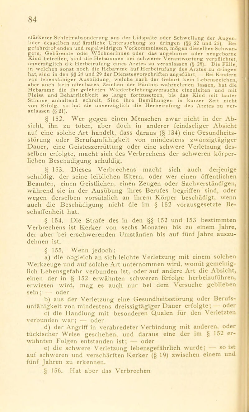 stiirkerer Schleimabsonderung aus dcr Lidspalte Oder Schwellunj; der Aufjen- lider desselben auf iirztliche Untersuchung- zu dringen (§§ 22 und 25). Bei gefahrdrohenden und regelwidrigen Vorkommnissen, mogen dieselben Sch wan- gere, Gebiirende Oder Wochnerinnen Oder das ungeborne Oder neugeborne Kind betreffen, sind die Hebammen bei schwerer Verantwortung verpflichtet unverziiglich die Herbeirufung eines Arztes zu veranlassen (§ 28). Die Fallc, in welchen sonst noch die Hebamme auf Herbeirufung des Arztes zu dringen hat, sind in den §§ 28 und 29 der Dienstesvorschriften angefuhrt. — Bei Kindern von lebensfiihiger Ausbildung, welche nach der Geburt kein Lebenszcichen, aber auch kein offenbares Zeichen der Faulnis wahrnehmen lassen, hat die Hebamme die ihr gelehrten Wiederbelebungsversuche einzuleiten und mit Fleiss und Beharrlichkeit so lange fortzusetzen, bis das Kind mit lauter Stimme anhaltend schreit. Sind ihre Bemiihungen in kurzer Zeit nicht von Erfolg, so hat sie unverziiglich die Herbeirufung des Arztes zu ver- anlassen (§ 21). § 152. Wer gegen einen Menschen zvvar nicht in der Ab- sicht, ihn zu toten, aber doch in anderer feindseliger Absicht auf eine solche Art handelt, dass daraus (§ 134) eine Gesundheits- storung oder Berufsiinfahigkeit von mindestens zwanzigtagiger Dauer, eine Geisteszerriittung oder eine schwere Verletzung des- selben erfolgte, macht sich des Verbrechens der schweren korper- lichen Beschadigung schuldig. § 153. Dieses Verbrechens macht sich auch derjenige schuldig. der seine leiblichen Eltern, oder wer einen offentlichen Beamten, einen Geistlichen, einen Zeugen oder Sachverstandigen, vvahrend sie in der Ausiibung ihres Berufes begriffen sind, oder wegen derselben vorsatzlich an ihrem Korper beschadigt, wenn auch die Beschadigung nicht die im § 152 vorausgesetzte Be- schaflfenheit hat. § 154. Die Strafe des in den §§ 152 und 153 bestimmten Verbrechens ist Kerker von sechs Monaten bis zu einem Jahre, der aber bei erschwerenden Umstanden bis auf fiinf Jahre auszu- dehnen ist. § 155. Wenn jedoch : a) die obgleich an sich leichte Verletzung mit einem solchen Werkzeuge und auf solche Art unternommen wird. womit gemeinig- lich Lebensgefahr verbunden ist, oder auf andere Art die Absicht, einen der in § 152 erwahnten schweren Erfolge herbeizutuhren, erwiesen wird, mag es auch nur bei dem Versuche geblieben sein; — oder b) aus der Verletzung eine Gesundheitsstorung oder Berufs- unfahigkeit von mindestens dreissigtagiger Dauer erfolgte; — oder c) die Ilandlung mit besonderen Qualen fur den Verletzten verbunden war; — oder d) der Angriff in verabredeter Verbindung mit anderen, oder tiickischer Weise geschehen. und daraus eine der im § 152 er- wiihnten Folgen entstanden ist; — oder e) die schwere Verletzung lebensgefiihrlich wurde; — so ist auf schweren und verscharften Kerker (§ 19) zwischen einem und fiinf Jahren zu erkennen. § 156. Mat aber das Verbrechen