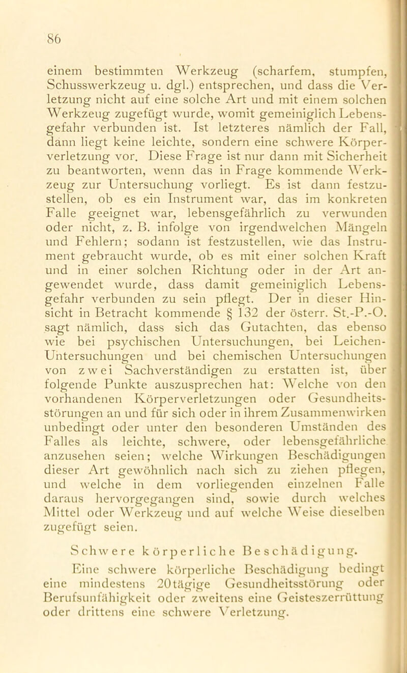 einem bestimmten Werkzeug (scharfem, stumpfen, Schusswerkzeug u. dgl.) entsprechen, und dass die Ver- letzung nicht auf eine solche Art und mit einem solchen Werkzeug zugefi'igt wurde, womit gemeiniglich Lebens- gefahr verbunden ist. 1st letzteres namlich der Fall, dann liegt keine leichte, sondern eine schwere Korper- verletzung vor. Diese Frage ist nur dann mit Sicherheit zu beantworten, wenn das in Frage kommende Werk- zeug zur Untersuchung vorliegt. Es ist dann festzu- stellen, ob es ein Instrument war, das im konkreten Falle geeignet war, lebensgefahrlich zu verwunden oder nicht, z. B. infolge von irgendwelchen Mangeln und Fehlern; sodann ist festzustellen, wie das Instru- ment gebraucht wurde, ob es mit einer solchen Kraft und in einer solchen Richtung oder in der Art an- gewendet wurde, dass damit gemeiniglich Lebens- gefahr verbunden zu sein pflegt. Der in dieser Hin- sicht in Betracht kommende § 132 der osterr. St.-P.-O. sagt namlich, dass sich das Gutachten, das ebenso wie bei psychischen Untersuchungen, bei Leichen- Untersuchungen und bei chemischen Untersuchungen von zwei Sachverstandigen zu erstatten ist, iiber folgende Punkte auszusprechen hat: Welche von den vorhandenen Korperverletzungen oder Gesundheits- storungen an und flir sich oder in ihrem Zusammenwirken unbedingt oder unter den besonderen Umstanden des Falles als leichte, schwere, oder lebensgefahrliche anzusehen seien; welche Wirkungen Beschiidigungen dieser Art gewohnlich nach sich zu ziehen pflegen, und welche in dem vorliegenden einzelnen Falle daraus hervorgegangen sind, sowie durch welches Mittel oder Werkzeug' und auf welche Weise dieselben zugefi'igt seien. Schwere korperliche Beschadigung. Eine schwere korperliche Beschadigung bedingt eine mindestens 20tagige Gesundheitsstorung oder Berufsunfahigkeit oder zweitens eine Geisteszerriittung oder drittens eine schwere Verletzung.