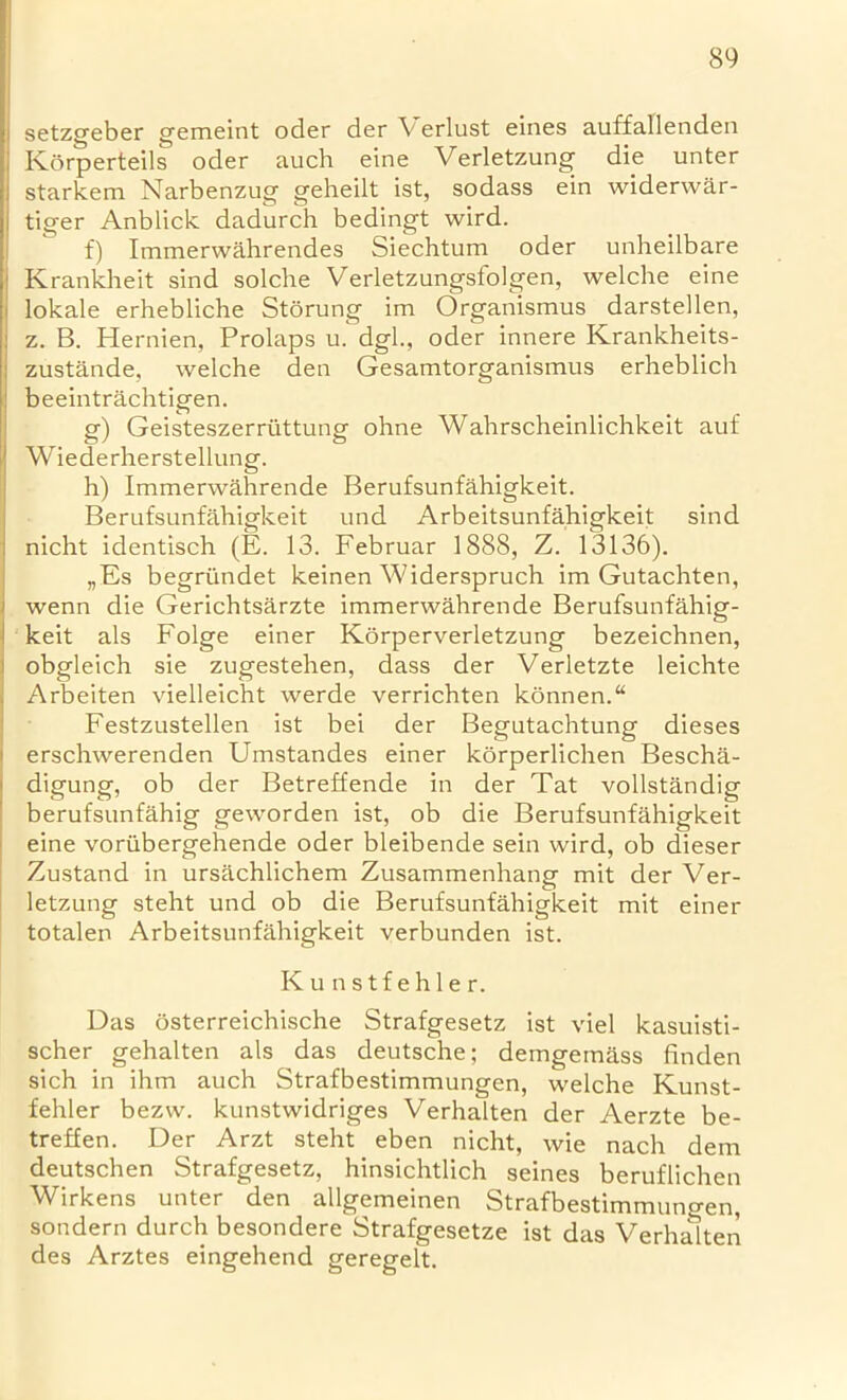 setzgeber gemeint oder der Verlust eines auffallenden Korperteils oder auch eine Verletzung die unter starkem Narbenzug geheilt ist, sodass ein widerwar- tiger Anblick dadurch bedingt wird. f) Immerwahrendes Siechtum oder unheilbare Krankheit sind solcbe Verletzungsfolgen, welche eine lokale erhebliche Storung im Organismus darstellen, z. B. Hernien, Prolaps u. dgl., oder innere Krankheits- zustande, welche den Gesamtorganismus erheblich beeintrachtigen. g) Geisteszerriittung ohne Wahrscheinlichkeit auf Wiederherstellung. h) Immerwahrende Berufsunfahigkeit. Berufsunfahigkeit und Arbeitsunfahigkeit sind nicht identisch (E. 13. Februar 1888, Z. 13136). „Es begri'mdet keinen Widerspruch im Gutachten, wenn die Gerichtsarzte immerwahrende Berufsunfahig- keit als Folge einer Korperverletzung bezeichnen, obgleich sie zugestehen, dass der Verletzte leichte Arbeiten vielleicht werde verrichten konnenA Festzustellen ist bei der Begutachtung dieses erschwerenden Umstandes einer korperlichen Bescha- digung, ob der Betreffende in der Tat vollstandig berufsunfahig geworden ist, ob die Berufsunfahigkeit eine voriibergehende oder bleibende sein wird, ob dieser Zustand in ursachlichem Zusammenhang mit der Ver- letzung steht und ob die Berufsunfahigkeit mit einer totalen Arbeitsunfahigkeit verbunden ist. Kunstfehler. Das osterreichische Strafgesetz ist viel kasuisti- scher gehalten als das deutsche; demgemass finden sich in ihm auch Strafbestimmungen, welche Kunst- fehler bezw. kunstwidriges Verhalten der Aerzte be- treffen. Der Arzt steht eben nicht, wie nach dem deutschen Strafgesetz, hinsichtlich seines beruflichen Wirkens unter den allgemeinen Strafbestimmungen, sondern durch besondere Strafgesetze ist das Verhalten des Arztes eingehend geregelt.