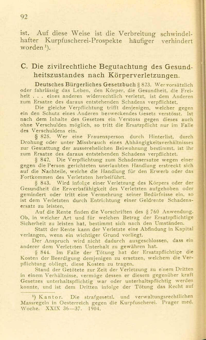 ist. Auf diese Weise ist die Verbreitung schwindel- hafter Kurpfuscherei-Prospekte haufiger verhindert worden*)• C. Die zivilrechtliche Begutachtung des Gesund- heitszustandes nach Korperverletzungen. Deutsches Biirgerliches Gesetzbuch § 823. Wer vorsatzlich oder fahrlassig das Leben, den Korper, die Gesundheit, die Frei- heit . . . eines anderen widerrechtlich verletzt, ist dem Anderen zum Ersatze des daraus entstehenden Schadens verpflichtet. Die gleiche Verpflichtung trifft denjenigen, welcher gegen ein den Schutz eines Anderen bezweckendes Gesetz verstosst. Ist nach dem Inhalte des Gesetzes ein Verstoss gegen dieses auch ohne Verschulden moglich, so tritt die Ersatzpflicht nur im Falle des Verschuldens ein. § 825. Wer eine Frauensperson durch Hinterlist, durch Drohung oder unter Missbrauch eines Abhangigkeitsverhaltnisses zur Gestattung der ausserehelichen Beiwohnung bestimmt, ist ihr zum Ersatze des daraus entstehenden Schadens verpflichtet. § 842. Die Verpflichtung zum Schadensersatze wegen einer gegen die Person gerichteten unerlaubten Handlung erstreckt sich auf die Nachteile, welche die Handlung fur den Erwerb oder das Fortkommen des Verletzten herbeifuhrt. § 843. Wird infolge einer Verletzung des Korpers oder der Gesundheit die Erwerbsfahigkeit des Verletzten aufgehoben oder gemindert oder tritt eine Vermehrung seiner Bediirfnisse ein, so ist dem Verletzten durch Entrichtung einer Geldrente Schadens- ersatz zu leisten. Auf die Rente finden die Vorschriften des § 760 Anwendung. Ob, in welcher Art und fur welchen Betrag der Ersatzpflichtige Sicherheit zu leisten hat, bestimmt sich nach den Umstanden. Statt der Rente kann der Verletzte eine Abfindung in Kapital verlangen, wenn ein wichtiger Grund vorliegt. Der Anspruch wird nicht dadurch ausgeschlossen, dass ein anderer dem Verletzten Unterhalt zu gewahren hat. § 844. Im Falle der Totung hat der Ersatzpflichtige die Kosten der Beerdigung demjenigen zu ersetzen, welchem die Ver- pflichtung obliegt, diese Kosten zu tragen. Stand der Getotete zur Zeit der Verletzung zu einem Dritten in einem Verha.ltnis.se, vermoge dessen er diesem gegeniiber kraft Gesetzes unterhaltspflichtig war oder unterhaltspflichtig werden konnte, und ist dem Dritten infolge der Totung das Recht auf J) Kan tor. Die strafgesetzl. und verwaltungsrechtlichen Massregeln in Oesterreich gegen die Kurpfuscherei. Prager med. Woche. XXIX 36—37. 1004.