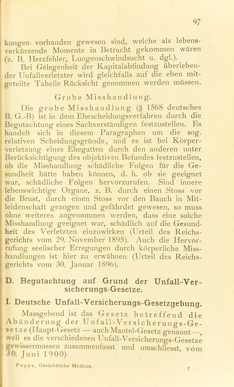 V kungen vorhanden gewesen sind, welche als lebens- verkiirzende Momente in Betracht gekommen vvaren (z. B. Herzfehler, Lungenschwindsucht u. dgl.). Bei Gelegenheit der Kapitalabfindung uberleben- der Unfallverletzter wird gleichfalls auf die eben mit- geteilte Tabelle Riicksicht genommen werden miissen. Grobe Misshand 1 ung. Die grobe Misshandlung (§ 1568 deutsches B. G.-B) ist in dem Ehescheidungsverfahren durch die 1 Begutachtung eines Sachverstandigen festzustellen. Es handelt sich in diesem Paragraphen um die sog. relativen Scheidungsgriinde, und es ist bei Korper- verletzung eines Ehegatten durch den anderen unter Beriicksichtigung des objektiven Befundes festzustellen, ob die Misshandlung schadliche Folgen fi'ir die Ge- sundheit hatte haben konnen, d. h. ob sie geeignet . war, schadliche Folgen hervorzurufen. Sind innere lebenswichtige Organe, z. B. durch einen Stoss vor die Brust, durch einen Stoss vor den Bauch in Mit- leidenschaft gezogen und gefahrdet gewesen, so muss ohne weiteres angenommen werden, dass eine solche Misshandlung geeignet war, schadlich auf die Gesund- heit des Verletzten einzuwirken (Urteil des Reichs- gerichts vom 29. November 1895). Auch die Hervor- rufung seelischer Erregungen durch korperliche Miss- handlungen ist hier zu erwahnen (Urteil des Reichs- gerichts vom 30. Januar 1896). D, Begutachtung auf Grund der Unfall-Ver- sicherungs-Gesetze. I. Deutsche Unfall-Versicherungs-Gesetzgebung. Massgebend ist das Gesetz betreffend die Abanderung der U n f a 11 - V e r s i c h e r u n g s - G e - setze (Ilaupt-Gesetz — auchMantel-Gesetz genannt—, > weil es die verschiedenen Unfall-Versicherungs-Gesetze gewissermassen zusammenfasst und umschliesst vom 3 0. J uni 1 9 00). Puppe, Gerichtliche Mcdizin. 7