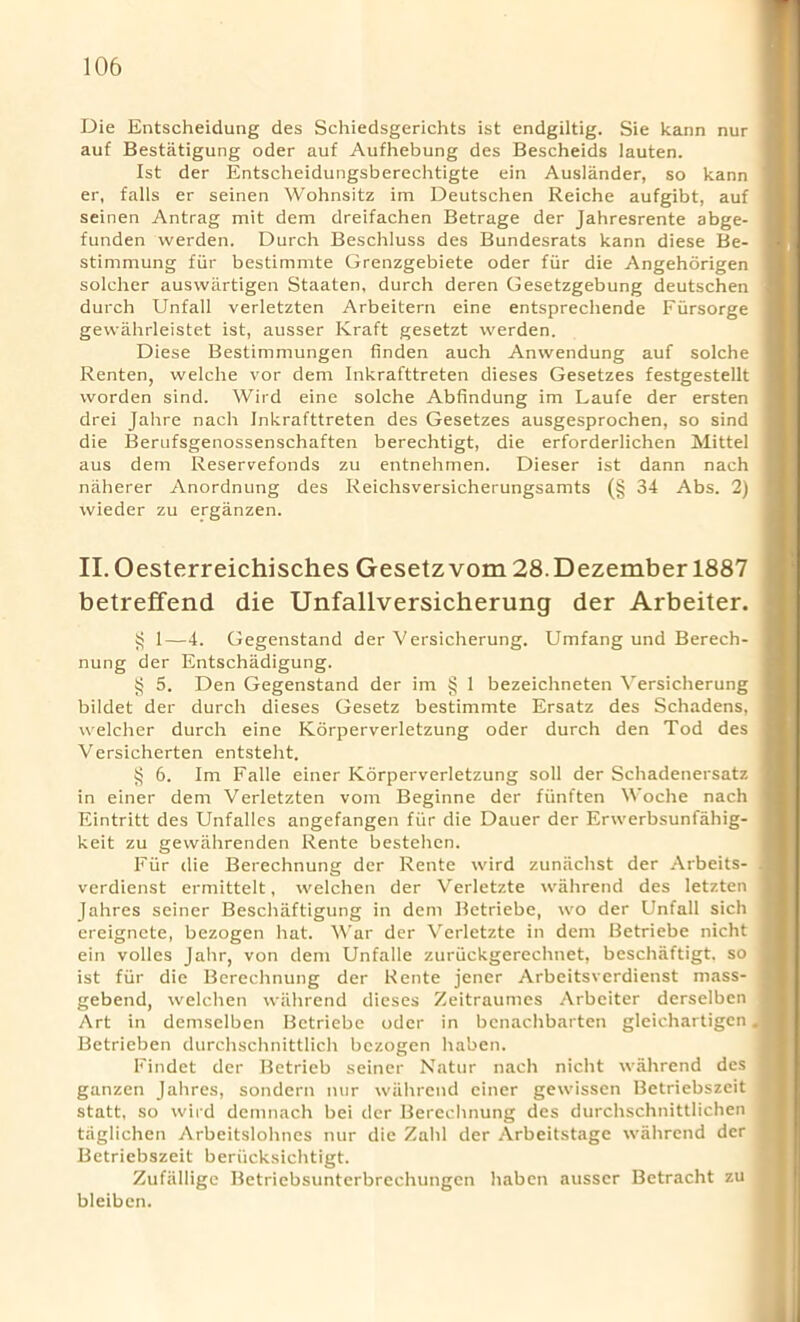 Die Entscheidung des Schiedsgerichts ist endgiltig. Sie kann nur auf Bestatigung oder auf Aufhebung des Bescheids lauten. Ist der Entscheidungsberechtigte ein Auslander, so kann er, falls er seinen Wohnsitz im Deutschen Reiche aufgibt, auf seinen Antrag mit dem dreifachen Betrage der Jahresrente abge- funden werden. Durch Beschluss des Bundesrats kann diese Be- stimmung fiir bestimmte Grenzgebiete oder fiir die Angehdrigen solcher auswartigen Staaten, durch deren Gesetzgebung deutschen durch Unfall verletzten Arbeitern eine entsprechende Fiirsorge gewahrleistet ist, ausser Kraft gesetzt werden. Diese Bestimmungen linden auch Anwendung auf solche Renten, welche vor dem Inkrafttreten dieses Gesetzes festgestellt worden sind. Wird eine solche Abfindung im Laufe der ersten drei Jahre nach Inkrafttreten des Gesetzes ausgesprochen, so sind die Berufsgenossenschaften berechtigt, die erforderlichen Mittel aus dem Reservefonds zu entnehmen. Dieser ist dann nach niiherer Anordnung des Reichsversicherungsamts (§ 34 Abs. 2) wieder zu erganzen. II. Oesterreichisches Gesetzvom 28.Dezember 1887 betreffend die Unfallversicherung der Arbeiter. $ 1—4. Gegenstand der Versicherung. Umfang und Berech- nung der Entschadigung. § 5. Den Gegenstand der im § 1 bezeichneten Versicherung bildet der durch dieses Gesetz bestimmte Ersatz des Schadens, welcher durch eine Korperverletzung oder durch den Tod des Versicherten entsteht. § 6. Im Falle einer Korperverletzung soli der Schadenersatz in einer dem Verletzten vom Beginne der fiinften Woche nach Eintritt des Unfalles angefangen fiir die Dauer der Erwerbsunfahig- keit zu gewahrenden Rente bestehen. Fiir die Berechnung der Rente wird zuniichst der Arbeits- verdienst ermittelt, welchen der Verletzte wahrend des letzten Jahres seiner Beschaftigung in dem Betriebe, wo der Unfall sich ereigncte, bezogen hat. War der Verletzte in dem Betriebe nicht ein voiles Jahr, von dem Unfalle zuriickgereclmet, beschaftigt. so ist fiir die Berechnung der Rente jener Arbeitsverdienst mass- gebend, welchen wahrend dieses Zeitraumes Arbeiter derselben Art in demselben Betriebe oder in bcnachbarten gleichartigen. Betrieben durchschnittlich bezogen haben. Findet der Betrieb seiner Natur nach nicht wahrend des j ganzen Jahres, sondern nur wahrend einer gewissen Betriebszeit ] statt, so wird denmach bei der Berechnung des durchschnittlichen taglichen Arbeitslohnes nur die Zahl der Arbeitstage wahrend der | Betriebszeit beriicksichtrgt. Zufallige Betriebsunterbrechungen liabcn ausser Betracht zu ! bleibcn.