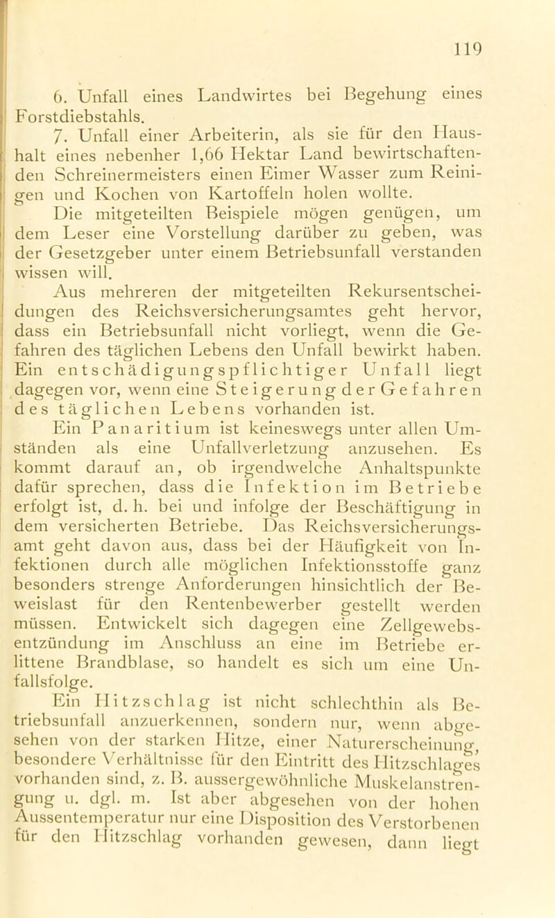 6. Unfall eines Landwirtes bei Begehung eines Forstdiebstahls. 7. Unfall einer Arbeiterin, als sie fiir den Haus- halt eines nebenher 1,66 Ilektar Land bewirtschaften- den Schreinermeisters einen Eimer Wasser zum Reini- gen und Kochen von Kartoffeln holen wollte. Die mitgeteilten Beispiele mogen geniigen, um dem Leser eine Vorstellung dariiber zu geben, was der Gesetzgeber nnter einem Betriebsunfall verstanden I wissen will. Aus mehreren der mitgeteilten Rekursentschei- I dungen des Reichsversicherungsamtes geht hervor, dass ein Betriebsunfall nicht vorliegt, wenn die Ge- fahren des tasdichen Lebens den Unfall bewirkt haben. Ein entschadigungspflichtiger Unfall liegt dagegen vor, wenn eine Steiger ungderGefah re n des taglichen Lebens vorhanden ist. Ein Panaritium ist keineswegs unter alien Um- i standen als eine Unfallverletzung anzusehen. Es kommt darauf an, ob irgendwelche Anhaltspunkte dafiir sprechen, dass die Infektion im Betriebe erfolgt ist, d. h. bei und infolge der Beschaftigung in dem versicherten Betriebe. Das Reichsversicherungs- amt geht davon aus, dass bei der Plaufigkeit von In- fektionen durch alle moglichen Infektionsstoffe ganz besonders strenge Anforderungen hinsichtlich der Be- weislast fiir den Rentenbewerber gestellt werden miissen. Entwickelt sich dagegen eine Zellgewebs- entziindung im Anschluss an eine im Betriebe er- littene Brandblase, so handelt es sich um eine Un- fallsfolge. Ein Hitzschlag ist nicht schlechthin als Be- triebsunfall anzuerkennen, sondern nur, wenn ab<>-e- sehen von der starken Hitze, einer Naturerscheinung, besondere Verhaltnisse fiir den Eintritt des Hitzschlao-es vorhanden sind, z. B. aussergewolmliche Muskelanstren- gnng u. dgl. m. Ist aber abgesehen von der hohen Aussentemperatur nur eine Disposition des Verstorbenen fiir den I litzschlag vorhanden gewesen, dann liegt