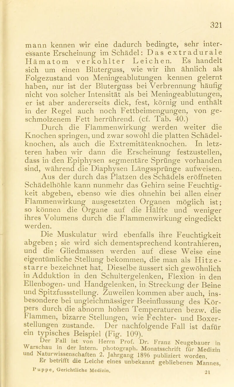 mann kennen wir eine dadurch bedingte, sehr inter- essante Erscheinung im Schadel: Das extradurale Hamatom verkohlter Leichen. Es handelt sich um einen Bluterguss, wie wir ihn ahnlich als Folgezustand von Meningeablutungen kennen gelernt haben, nur ist der Bluterguss bei Verbrennung haufig nicht von solcher Intensitat als bei Meningeablutungen, er ist aber andererseits dick, fest, kornig und enthalt in der Regel auch noch Fettbeimengungen, von ge- schmolzenem Fett herruhrend. (cf. Tab. 40.) Durch die Flammenwirkung werden weiter die Knochen springen, und zwar sowohl die platten Schadel- knochen, als auch die Extremitatenknochen. In letz- teren haben wir dann die Erscheinung festzustellen, dass in den Epiphysen segmentare Spriinge vorhanden sind, wahrend die Diaphysen Langsspriinge aufweisen. Aus der durch das Platzen des Schadels eroffneten Schadelhohle kann nunmehr das Gehirn seine Feuchtig- keit abgeben, ebenso wie dies ohnehin bei alien einer Flammenwirkung ausgesetzten Organen moglich ist; so konnen die Organe auf die Halfte und weniger ihres Volumens durch die Flammenwirkung eingedickt werden. Die Muskulatur wird ebenfalls ihre Feuchtigkeit abgeben; sie wird sich dementsprechend kontrahieren, und die Gliedmassen werden auf diese Weise eine eigentumliche Stellung bekommen, die man als Ilitze- starre bezeichnet hat. Dieselbe aussert sich gewohnlich in Adduktion in den Schultergelenken, Flexion in den Ellenbogen- und Handgelenken, in Streckung der Beine und Spitzfussstellung. Zuweilen kommen aber auch, ins- besondere bei ungleichmassiger Beeinflussung des Kor- pers durch die abnorm hohen Temperaturen bezw. die Flammen, bizarre Stellungen, v\de Fechter- und Boxer- stellungen zustande. Der nachfolgende Fall ist dafiir ein typisches Beispiel (Fig. 109). Der Fall ist von Herrn Prof. Dr. Franz Neugebauer in Warschau in der Intern, photograph. Monatsschrift fur Medizin und Natui wissenschaften 2. Jahrgang 1896 publiziert vvorden. Er betrifft die Leiche eines unbekannt gebliebenen Mannes, Puppe, Gerichtliche Medizin. 21