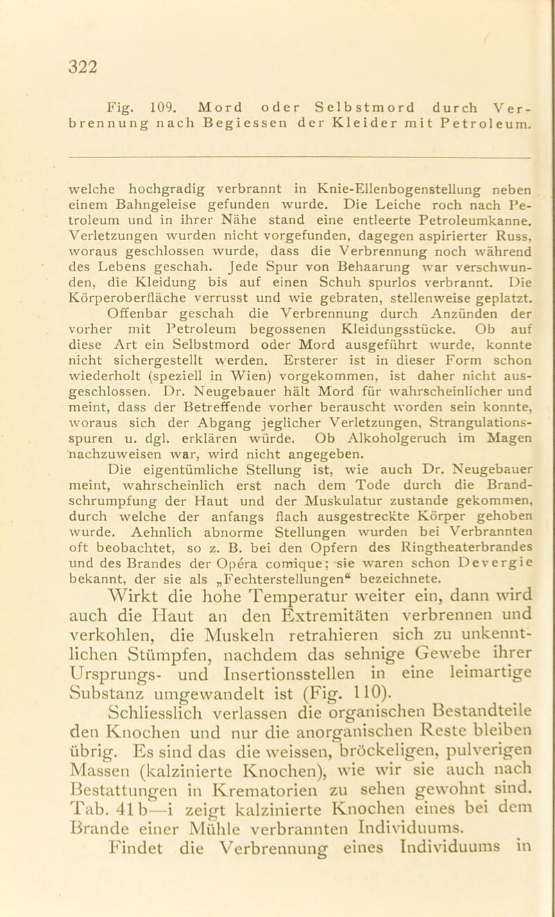 Fig. 109. Mord oder Selbstmord durch Ver- brennung nach Begiessen der Kleider mit Petroleum. welche hochgradig verbrannt in Knie-Ellenbogenstellung neben einem Bahngeleise gefunden wurde. Die Leiche roch nach Pe- troleum und in ihrer Nahe stand eine entleerte Petroleumkanne. Verletzungen wurden nicht vorgefunden, dagegen aspirierter Russ, woraus geschlossen wurde, dass die Verbrennung noch wahrend des Lebens geschah. Jede Spur von Behaarung war verschwun- den, die Kleidung bis auf einen Schuh spurlos verbrannt. Die Korperoberflache verrusst und wie gebraten, stellenweise geplatzt. Offenbar geschah die Verbrennung durch Anzunden der vorher mit Petroleum begossenen Kleidungsstiicke. Ob auf diese Art ein Selbstmord oder Mord ausgefiihrt wurde, konnte nicht sichergestellt werden. Ersterer ist in dieser Form schon wiederholt (speziell in Wien) vorgekommen, ist daher nicht aus- geschlossen. Dr. Neugebauer halt Mord fiir wahrscheinlicher und meint, dass der Betreffende vorher berauscht worden sein konnte, woraus sich der Abgang jeglicher Verletzungen, Strangulations- spuren u. dgl. erklaren wiirde. Ob Alkoholgeruch im Magen nachzuweisen war, wird nicht angegeben. Die eigentiimliche Stellung ist, wie auch Dr. Neugebauer meint, wahrscheinlich erst nach dem Tode durch die Brand- schrumpfung der Haut und der Muskulatur zustande gekommen, durch welche der anfangs fiach ausgestreckte Korper gehoben wurde. Aehnlich abnorme Stellungen wurden bei Verbrannten oft beobachtet, so z. B. bei den Opfern des Ringtheaterbrandes und des Brandes der Opera comique; sie waren schon Devergie bekannt, der sie als „Fechterstellungen“ bezeichnete. Wirkt die hohe Temperatur weiter ein, dann wird auch die Haut an den Extremitaten verbrennen und verkohlen, die Muskeln retrahieren sich zu unkennt- lichen Stiimpfen, nachdem das sehnige Gewebe ihrer Ursprungs- und Insertionsstellen in eine leimartige Substanz umgewandelt ist (Fig. 110). Schliesslich verlassen die organischen Bestandteile den Knochen und nur die anorganischen Reste bleiben iibrig. Es sind das die weissen, brockeligen, pulverigen Massen (kalzinierte Knochen), wie wir sie auch nach Bestattungen in Krematorien zu sehen gewohnt sind. Tab. 41b—i zeigt kalzinierte Knochen eines bei dem Brande einer Muhle verbrannten Individuums. Findet die Verbrennung eines Individuums in