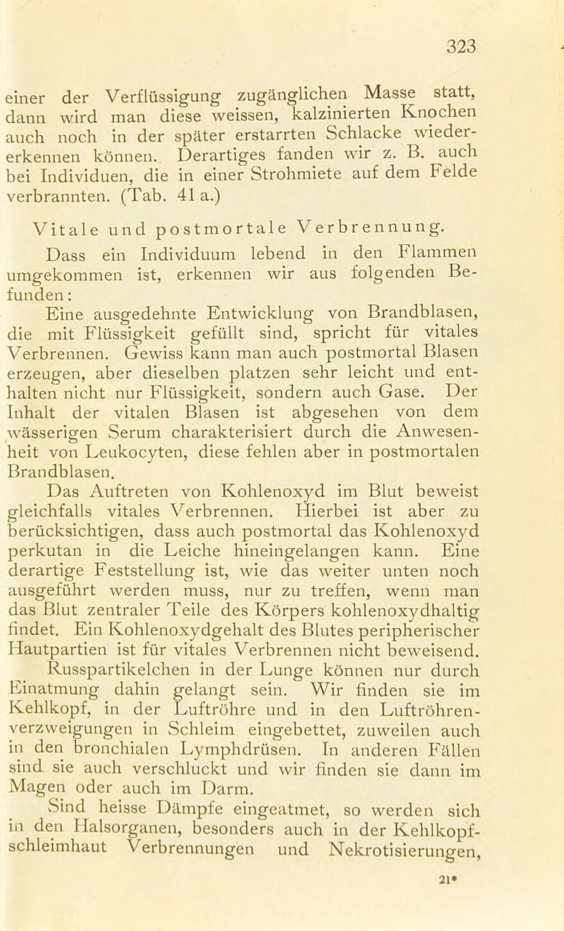 einer der Verfliissigung zuganglichen Masse statt, dann wird man diese weissen, kalzinierten Knochen auch noch in der spater erstarrten Schlacke wieder- erkennen konnen. Derartiges fanden wir z. B. auch bei Individuen, die in einer Strohmiete auf dem Felde verbrannten. (Tab. 41 a.) Vitale und postmortale Verbrennung. Dass ein Individuum lebend in den Flammen umgekommen ist, erkennen wir aus folgenden Be- funden: Eine ausgedehnte Entwicklung von Brandblasen, die mit Fliissigkeit gefiillt sind, spricht fur vitales Verbrennen. Gewiss kann man auch postmortal Blasen erzeugen, aber dieselben platzen sehr leicht und ent- halten nicht nur Fliissigkeit, sondern auch Gase. Der Inhalt der vitalen Blasen ist abgesehen von dem wasserigen Serum charakterisiert durch die Anwesen- heit von Leukocyten, diese fehlen aber in postmortalen Brandblasen. Das Auftreten von Kohlenoxyd im Blut beweist gleichfalls vitales Verbrennen. Hierbei ist aber zu beriicksichtigen, dass auch postmortal das Kohlenoxyd perkutan in die Leiche hineingelangen kann. Eine derartige Feststellung ist, wie das weiter unten noch ausgefiihrt werden muss, nur zu treffen, wenn man das Blut zentraler Teile des Korpers kohlenoxydhaltig findet. Ein Kohlenoxydgehalt des Blutes peripherischer Hautpartien ist fur vitales Verbrennen nicht beweisend. Russpartikelchen in der Lunge konnen nur durch Einatmung dahin gelangt sein. Wir finden sie im Kehlkopf, in der Luftrohre und in den Luftrohren- verzweigungen in Schleim eingebettet, zuweilen auch in den bronchialen Lymphdriisen. In anderen Fallen sind sie auch verschluckt und wir finden sie dann im Magen oder auch im Darm. Sind heisse Diimpfe eingeatmet, so werden sich in den Halsorganen, besonders auch in der Kehlkopf- schleimhaut Verbrennungen und Nekrotisierungen, 21*