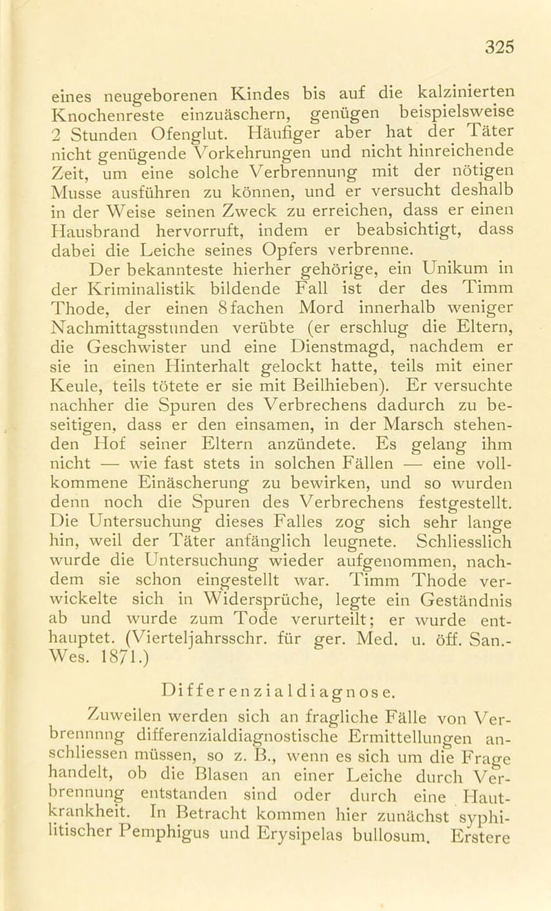 eines neugeborenen Kindes bis auf die kalzinierten Knochenreste einzuaschern, geniigen beispielsweise 2 Stunden Ofenglut. Haufiger aber bat der Tater nicht geniigende Vorkehrungen und nicht hinreichende Zeit, um eine solche Verbrennung mit der notigen Musse ausfuhren zu konnen, und er versucht deshalb in der Weise seinen Zweck zu erreichen, dass er einen Hausbrand hervorruft, indem er beabsichtigt, dass dabei die Leiche seines Opfers verbrenne. Der bekannteste hierher gehorige, ein Unikum in der Kriminalistik bildende Fall ist der des Timm Thode, der einen Bfachen Mord innerhalb weniger Nachmittagsstunden veriibte (er erschlug die Eltern, die Geschwister und eine Dienstmagd, nachdem er sie in einen Hinterhalt gelockt hatte, teils mit einer Keule, teils totete er sie mit Beilhieben). Er versuchte nachher die Spuren des Verbrechens dadurch zu be- seitigen. dass er den einsamen, in der Marsch stehen- den Hof seiner Eltern anziindete. Es gelang ihm nicht — wie fast stets in solchen Fallen — eine voll- kommene Einascherung zu bewirken, und so wurden denn noch die Spuren des Verbrechens festgestellt. Die Untersuchung dieses Falles zog sich sehr lange hin, weil der Tater anfanglich leugnete. Schliesslich wurde die Untersuchung wieder aufgenommen, nach- dem sie schon eingestellt war. Timm Thode ver- wickelte sich in Widerspriiche, legte ein Gestandnis ab und wurde zum Tode verurteilt; er wurde ent- hauptet. (Vierteljahrsschr. fiir ger. Med. u. off. San - Wes. 1871.) Differenzialdiagnose. Zuweilen werden sich an fragliche Falle von Ver- brennnng differenzialdiagnostische Ermittellungen an- schliessen miissen, so z. B., wenn es sich um die Frao-e handed, ob die Blasen an einer Leiche durch Ver- brennung entstanden sind oder durch eine Haut- krankheit. In Betracht kommen hier zunilchst syphi- litischer Pemphigus und Erysipelas bullosum. Erstere