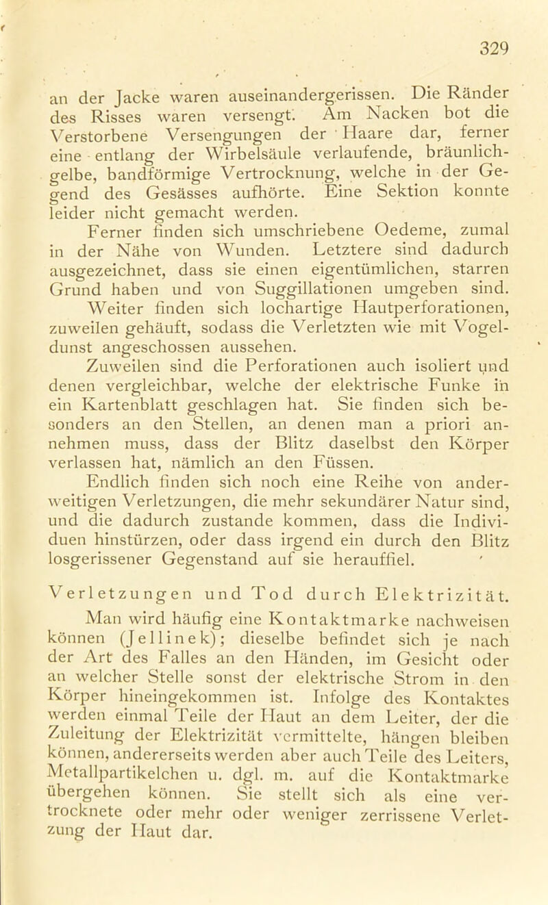 an der Jacke waren auseinandergerissen. Die Rander des Risses waren versengt. Am Nacken bot die Verstorbene Versengungen der Haare dar, ferner eine entlang der Wirbelsaule verlaufende, braunlich- gelbe, bandformige Vertrocknung, welche in der Ge- gend des Gesasses aufliorte. Eine Sektion konnte leider nicht gemacht werden. Ferner linden sich umschriebene Oedeme, zumal in der Nahe von Wunden. Letztere sind dadurcb ausgezeichnet, dass sie einen eigentiimlichen, starren Grund haben und von Suggillationen umgeben sind. Weiter linden sich lochartige Hautperforationen, zuweilen gehauft, sodass die Verletzten wie mit Vogel- dunst angeschossen aussehen. Zuweilen sind die Perforationen auch isoliert und denen vergleichbar, welche der elektrische Funke in ein Kartenblatt geschlagen hat. Sie linden sich be- oonders an den Stellen, an denen man a priori an- nehmen muss, dass der Blitz daselbst den Korper verlassen hat, namlich an den Fiissen. Endlich linden sich noch eine Reihe von ander- weitigen Verletzungen, die mehr sekundarer Natur sind, und die dadurch zustande kommen, dass die Indivi- dual hinsturzen, oder dass irgend ein durch den Blitz losgerissener Gegenstand auf sie herauffiel. Verletzungen und Tod durch Elektrizitat. Man wird haufig eine Kontaktmarke nachweisen konnen (Jellinek); dieselbe belindet sich je nach der Art des Falles an den Hiinden, im Gesicht oder an welcher Stelle sonst der elektrische Strom in den Korper hineingekommen ist. Infolge des Kontaktes werden einmal Teile der Haut an dem Leiter, der die Zuleitung der Elektrizitat vcrmittelte, hiingen bleiben konnen, andererseits werden aber auch Teile des Leiters, Metallpartikelchen u. dgl. m. auf die Kontaktmarke iibergehen konnen. Sie stellt sich als eine ver- trocknete oder mehr oder weniger zerrissene Verlet- zung der Ilaut dar.