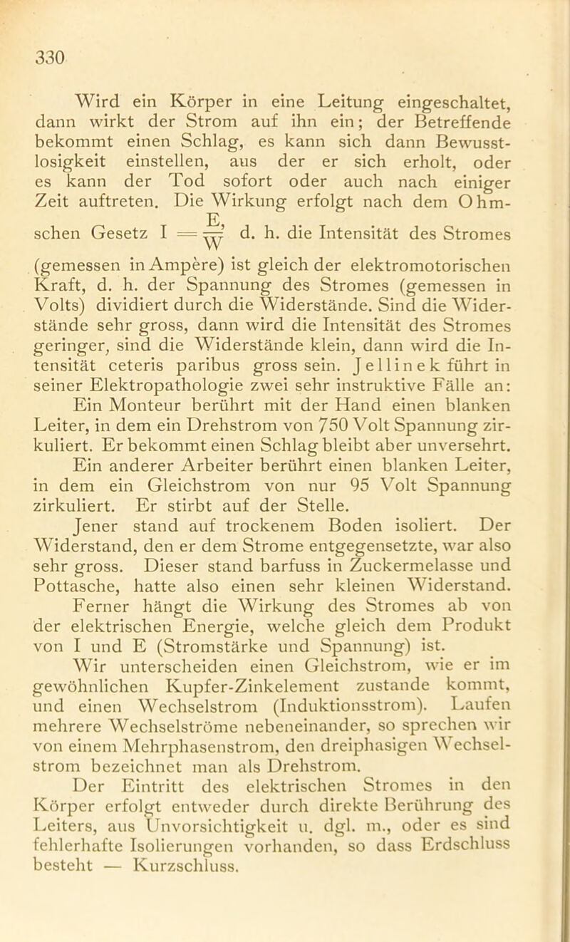 Wird ein Korper in eine Leitung eingeschaltet, dann wirkt der Strom auf ihn ein; der Betreffende bekommt einen Schlag, es kann sich dann Bewusst- losigkeit einstellen, aus der er sich erholt, oder es kann der Tod sofort oder auch nach einiger Zeit auftreten. Die Wirkung erfolgt nach dem Ohm- E, schen Gesetz I = d. h. die Intensitat des Stromes W (gemessen in Ampere) ist gleich der elektromotorischen Kraft, d. h. der Spannung des Stromes (gemessen in Volts) dividiert durch die Widerstande. Sind die Wider- stande sehr gross, dann wird die Intensitat des Stromes geringer, sind die Widerstande klein, dann wird die In- tensitat ceteris paribus gross sein. J e 1 li n e k ftihrt in seiner Elektropathologie zwei sehr instruktive Falle an: Ein Monteur beriihrt mit der Hand einen blanken Leiter, in dem ein Drehstrom von 750 Volt Spannung zir- kuliert. Er bekommt einen Schlag bleibt aber unversehrt. Ein anderer Arbeiter beriihrt einen blanken Leiter, in dem ein Gleichstrom von nur 95 Volt Spannung zirkuliert. Er stirbt auf der Stelle. Jener stand auf trockenem Boden isoliert. Der Widerstand, den er dem Strome entgegensetzte, war also sehr gross. Dieser stand barfuss in Zuckermelasse und Pottasche, hatte also einen sehr kleinen Widerstand. Ferner hangt die Wirkung des Stromes ab von der elektrischen Energie, welche gleich dem Produkt von I und E (Stromstarke und Spannung) ist. Wir unterscheiden einen Gleichstrom, wie er im gewohnlichen Kupfer-Zinkelement zustande kornrnt, und einen Wechselstrom (Induktionsstrom). Laufen mehrere Wechselstrome nebeneinander, so sprechen wir von einem Mehrphasenstrom, den dreiphasigen V echsel- strom bezeichnet man als Drehstrom. Der Eintritt des elektrischen Stromes in den Korper erfolgt entweder durch direkte Bertihrung des Leiters, aus Unvorsichtigkeit u. dgl. m., oder es sind fehlerhafte Isolierungen vorhanden, so dass Erdschluss besteht — Kurzschluss.