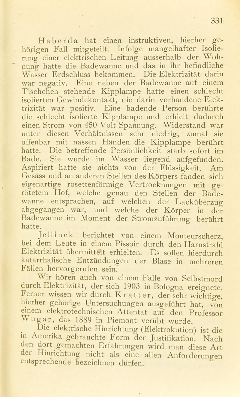 H a b e r d a hat einen instruktiven, hierher ge- horigen Fall mitgeteilt. Infolge mangelhafter Isolie- rung einer elektrischen Leitung ausserhalb der Woh- nung hatte die Badewanne und das in ihr befindliche Wasser Erdschluss bekommen. Die Elektrizitat darin war negativ. Eine neben der Badewanne auf einem Tischchen stehende Kipplampe hatte einen schlecht isolierten Gewindekontakt, die darin vorhandene Elek- trizitat war positiv. Eine badende Person beriihrte die schlecht isolierte Kipplampe und erhielt dadurch einen Strom von 450 Volt Spannung. Widerstand war unter diesen Verhaltnissen sehr niedrig, zumal sie offenbar mit nassen Handen die Kipplampe beriihrt hatte. Die betreffende Personlichkeit starb sofort im Bade. Sie wurde im Wasser liegend aufgefunden. Aspiriert hatte sie nichts von der Flussigkeit. Am Gesass und an anderen Stellen des Korpers fanden sich eigenartige rosettenformige Vertrocknungen mit ge- rotetem Ilof, welche genau den Stellen der Bade- wanne entsprachen, auf welchen der Lackiiberzug abgegangen war, und welche der Korper in der Badewanne im Moment der Stromzufiihrung beriihrt hatte. Jell in ek berichtet von einem Monteurscherz, bei dem Leute in einem Pissoir durch den Harnstrahl Elektrizitat iibermittelt erhielten. Es sollen hierdurch katarrhalische Entziindungen der Blase in mehreren Fallen hervorgerufen sein. Wir horen auch von einem Falle von Selbstmord durch Elektrizitat, der sich 1903 in Bologna ereignete. Ferner wissen wir durch K rat ter, der sehr wichtige, hierher gehorige Untersuchungen ausgefiihrt hat, von einem elektrotechnischen Attentat auf den Professor Wugar, das 1889 in Piemont veriibt wurde. Die elektrische Hinrichtung (Elektrokution) ist die in Amerika gebrauchte Form der Justifikation. Nach den dort gemachten Erfahrungen wird man diese Art der Hinrichtung nicht als eine alien Anforderungen entsprechende bezeichnen diirfen.