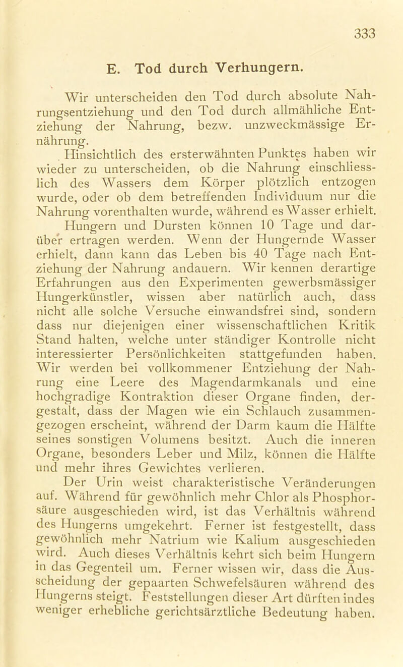 E. Tod durch Verhungern. Wir unterscheiden den Tod durch absolute Nah- rungsentziehung und den Tod durch allmahliche Ent- ziehung der Nahrung, bezw. unzweckmassige Er- nahrung. Hinsichtlich des ersterwahnten Punktes haben wir wieder zu unterscheiden, ob die Nahrung einschliess- lich des Wassers dein Korper plotzlich entzogen wurde, oder ob dem betreffenden Individuum nur die Nahrung vorenthalten wurde, wahrend es Wasser erhielt. Plungern und Dursten konnen 10 Tage und dar- iiber ertragen werden. Wenn der Idungernde Wasser erhielt, dann kann das Leben bis 40 Tage nach Ent- ziehung der Nahrung andauern. Wir kennen derartige Erfahrungen aus den Experimenten gewerbsmassiger Hungerkunstler, wissen aber naturlich auch, dass nicht alle solche Versuche einwandsfrei sind, sondern dass nur diejenigen einer wissenschaftlichen Kritik Stand halten, welche unter standiger Kontrolle nicht interessierter Personlichkeiten stattgefunden haben. Wir werden bei vollkommener Entziehung der Nah- rung eine Leere des Magendarmkanals und eine hochgradige Kontraktion dieser Organe finden, der- gestalt, dass der Magen wie ein Schlauch zusammen- gezogen erscheint, wahrend der Darm kaum die Halfte seines sonstigen Volumens besitzt. Auch die inneren Organe, besonders Leber und Milz, konnen die Ilalfte und mehr ihres Gewichtes verlieren. Der Urin weist charakteristische Veranderungen auf. Wahrend fur gewohnlich mehr Chlor als Phosphor- saure ausgeschieden wird, ist das Verhaltnis wahrend des Hungerns umgekehrt. Ferner ist festgestellt, dass gewohnlich mehr Natrium wie Kalium ausgeschieden wird. Auch dieses Verhaltnis kehrt sich beim Plungern in das Gegenteil um. Ferner wissen wir, dass die Aus- scheidung der gepaarten Schwefelsauren wahrend des Hungerns steigt. Feststellungen dieser Art diirften indes weniger erhebliche gerichtsarztliche Bedeutung haben.