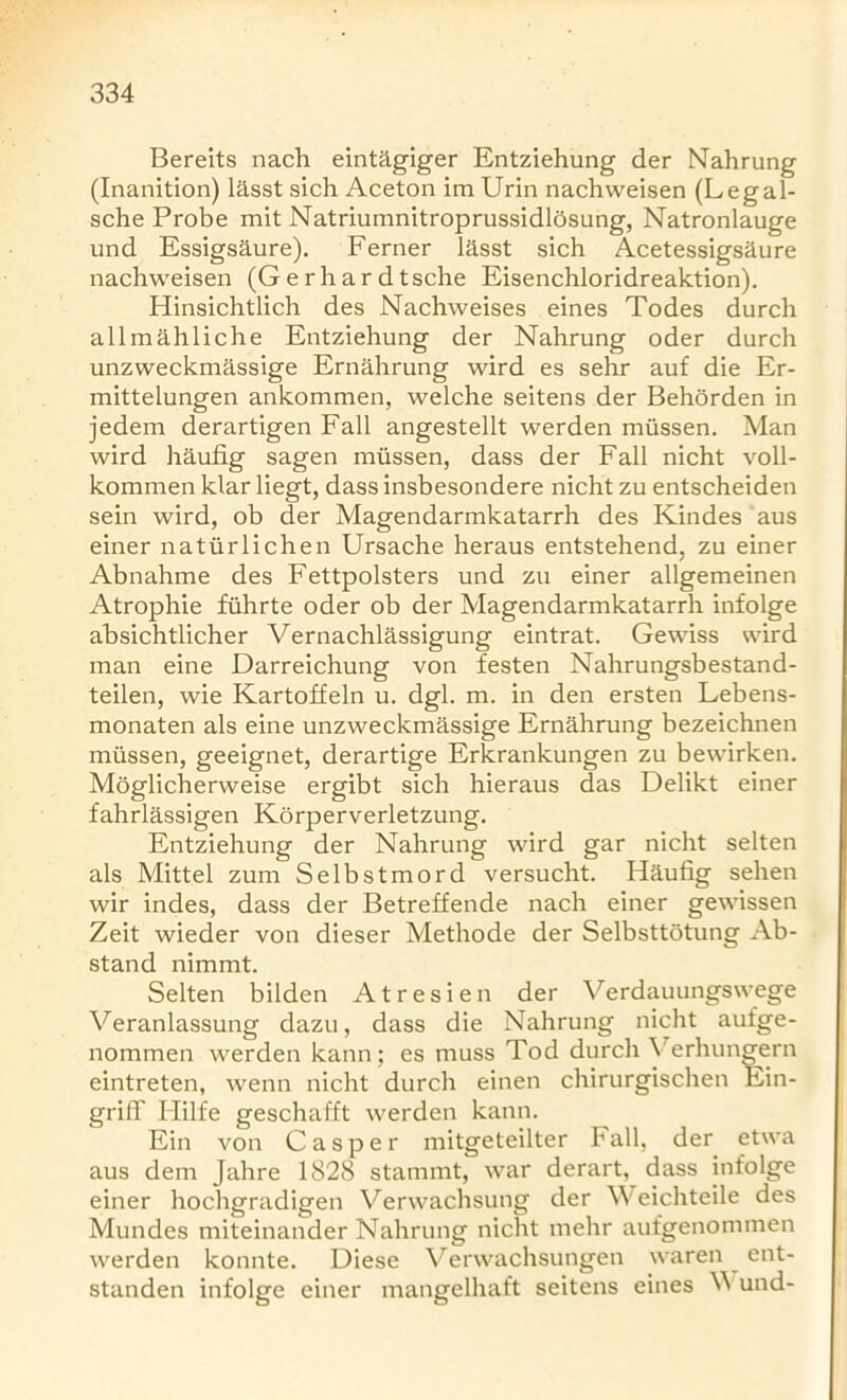 Bereits nach eintagiger Entziehung der Nahrung (Inanition) lasst sich Aceton im Urin nachweisen (Legal- sche Probe mit Natriumnitroprussidlosung, Natronlauge und Essigsaure). Ferner lasst sich Acetessigsaure nachweisen (G e r h a r d t sche Eisenchloridreaktion). Hinsichtlich des Nachweises eines Todes durch allmahliche Entziehung der Nahrung oder durch unzweckmassige Ernahrung wird es sehr auf die Er- mittelungen ankommen, welche seitens der Behorden in jedem derartigen Fall angestellt werden miissen. Man wird haufig sagen miissen, dass der Fall nicht voll- kommen klar liegt, dassinsbesondere nicht zu entscheiden sein wird, ob der Magendarmkatarrh des Kindes aus einer natiirlichen Ursache heraus entstehend, zu einer Abnahme des Fettpolsters und zu einer allgemeinen Atrophie fiihrte oder ob der Magendarmkatarrh infolge absichtlicher Vernachlassigung eintrat. Gewiss wird man eine Darreichung von festen Nahrungsbestand- teilen, wie Kartoffeln u. dgl. m. in den ersten Lebens- monaten als eine unzweckmassige Ernahrung bezeichnen miissen, geeignet, derartige Erkrankungen zu bewirken. Moglicherweise ergibt sich hieraus das Delikt einer fahrlassigen Korperverletzung. Entziehung der Nahrung wird gar nicht selten als Mittel zum Selbstmord versucht. Haufig sehen wir indes, dass der Betreffende nach einer gewissen Zeit wieder von dieser Methode der Selbsttotung Ab- stand nimmt. Selten bilden Atresien der Verdauungswege Veranlassung dazu, dass die Nahrung nicht aufge- nommen werden kann; es muss Tod durch Yerhungern eintreten, wenn nicht durch einen chirurgischen Ein- grifl' Hilfe geschafft werden kann. Ein von Casper mitgeteilter F all, der etwa aus dem Jahre 1828 stammt, war derart, dass infolge einer hochgradigen Verwachsung der Weichteile des Mundes miteinander Nahrung nicht mehr aufgenommen werden konnte. Diese Verwachsungen waren ent- standen infolge einer mangelhaft seitens eines W und-