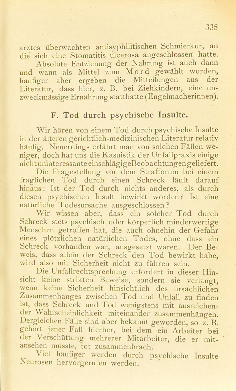 arztes tiberwachten antisyphilitischen Schmierkur, an die sich eine Stomatitis ulcerosa angeschlossen hatte. Absolute Entziehung der Nahrung ist auch dann und wann als Mittel zum Mord gewahlt worden, haufiger aber ergeben die Mitteilungen aus der Literatur, dass hier, z. B. bei Ziehkindern, eine un- zweckmassige Ernahrung statthatte (Engelmacherinnen). F. Tod durch psychische Insulte. Wir horen von einem Tod durch psychische Insulte in der alteren gerichtlich-medizinischen Literatur relativ haufig. Neuerdings erfahrt man von solchen Fallen we- niger, doch hat uns die Kasuistik der Unfallpraxis einige nichtuninteressanteeinschlagigeBeobachtungengeliefert. Die Fragestellung vor dem Strafforum bei einem fraglichen Tod durch einen Schreck lauft darauf hinaus: Ist der Tod durch nichts anderes, als durch diesen psychischen Insult bewirkt worden ? Ist eine natiirliche Todesursache ausgeschlossen ? Wir wissen aber, dass ein solcher Tod durch Schreck stets psychisch oder korperlich minderwertige Menschen getroffen hat, die auch ohnehin der Gefahr eines plotzlichen natiirlichen Todes, ohne dass ein Schreck vorhanden war, ausgesetzt waren. Der Be- weis, dass allein der Schreck den Tod bewirkt babe, wird also mit Sicherheit nicht zu fuhren sein. Die Unfallrechtsprechung erfordert in dieser Hin- sicht keine strikten Beweise, sondern sie verlangt, wenn keine Sicherheit hinsichtlich des ursachlichen Zusammenhanges zwischen Tod und Unfall zu finden ist, dass Schreck und Tod wenigstens mit ausreichen- der Wahrscheinlichkeit miteinander zusammenhangen. Dergleichen Falle sind aber bekannt geworden, so z. B. gehort jener Fall hierher, bei dem ein Arbeiter bei der Verschuttung mehrerer Mitarbeiter, die er mit- ansehen musste, tot zusaminenbrach. Viel haufiger werden durch psychische Insulte Neurosen hervorgerufen werden.