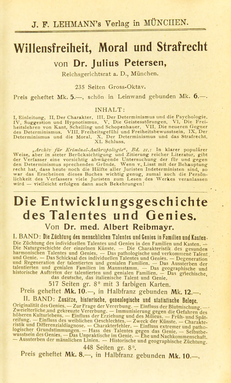 Willensfreiheit, Moral und Strafrecht von Dr. Julius Petersen, Reichsgerichtsrat a. D., Miinchen. 235 Seiten Gross-Oktav. Preis geheftet Mk. 5.—, schon in Leinwand gebunden Mk. 6.—. INHALT: I. Einleitung. II. Der Charakter. III. Der Determinismus und die Psychologie. IV. Suggestion und Hypnotismus. V. Die Geistesstorungen. VI. Die Frei- heitslehren von Kant, Schelling und Schopenhauer. VII. Die neueren Gegner des Determinismus. VIII. Freiheitsgefuhl und Freiheitsbewusstsein. IX. Der Determinismus und die Moral. X. Der Determinismus und das Strafrecht. XI. Schluss. „Arcliiv fiir Kriminal-Anthrofologie“, Bd, 21.: In klarer popularer Weise, aber in steter Beriicksichtigung und Zitierung reicher Literatur, gibt der Verfasser eine vorsichtig abwagende Untersuchung der fiir und gegen den Determinismus sprechenden Griinde. Wenn v. Lisst mit der Behauptung recht hat, dass heute noch die Halfte aller Juristen Indeterministen sind, so war das Erscheinen dieses Buches wichtig genug, zumal auch die Person- lichkeit des Verfassers viele Juristen zum Lesen des Werkes veranlassen wird — vielleicht erfolgen dann auch Bekehrungen! Die Entwicklungsgeschichte desTalentes und Genies. Von Dr. med. Albert Reibmayr. I. BAND: Die Ziichfung des menschlichen Talenfes und Genies in Familien und Kasten- Die Zuchtung des individuellen Talenfes und Oenies in den Familien und Kasten. — Die Naturgeschichte der einzelnen Kiinste. — Die Charakteristik des gesunden harmonischen Talenfes und Genies. — Das pathologische und verkommenC Talent und Genie. — Das Schicksal des individuellen Talenfes und Genies. — Degeneration und Regeneration der talentierten und genialen Familien. — Das Aussterben der talentierten und genialen Familien im Mannsstamm. — Das geographische und historische Auftreten der talentierten und genialen Familien. — Das griechische das deutsche, das italienische Talent und Genie. 517 Seiten gr. 8° mit 3 farbigen Karten. Preis geheftet Mk. 10.—, in Halbfranz gebunden Mk. 12.—. II. BAND: Zusiitze, historische, genealogische und statistische Belege. Originalitat des Genies. — Zur Frage der Vererbung. — Einfluss der Blutmischung. — • Zweielterliche.und gekreuzte Vererbung. — Immunisierung gegen dieGefahren des hoheren Kulturlebens. — Einfluss der Erziehung und des Milieus. — Frith- und Spat- reifung. — Einfluss des weiblichen Geschlechtes. — Zweck der Kiinste. — Charakte- ristik und Differenzialdiagnose. — Charakterfehler. — Einfluss extremerund patho- logischer Grundstimmungen. — Hass des Talenfes gegen das Genie — Selbstbe- wusstsein des Genies. — Das Unpraktische im Genie. — Ehe und Nachkommenschaft — Aussterben der mannlichen Lmien. — Historische und geographische Zuchtung. 448 Seiten gr. 8°. Preis geheftet Mk. 8.—, in Halbfranz gebunden Mk. 10.—.