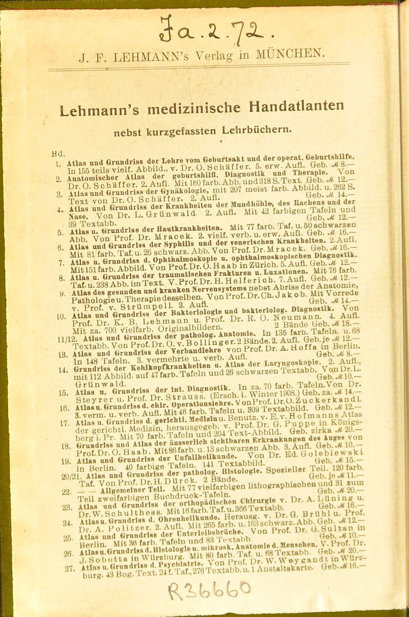 3 CL. 2..7A. . J. F. LEHMANN’S Verlag in MUNCHEN. Lehmann’s medizinische Handatlanten nebst kurzgefassten Lehrbuchern. Bd. 1 Atlas and Grundrlss der Lehre vom Gebuftsakt und der operat. GeburtshUfe. * wiSSSeks* 3. Atlas and Grundrlss der GynakoloK^mit 2U7 meist farb. Abbild. ujbl S. * s „ AtlT»6f G^drlss der Hautkraukbelten. Mil 77 farD. Taf. u.5UBcbwarzen 5' nr M racek. 2. vielf. verb. u. erw. Aufl. Geb. M 10.— Abb. Von ' Rmhills und der fenerlschen Krankhelten. '2-Aufl. I; y. Atlas dfs^tsunden and Ja^o^MitVorSde Pathologicu.Therapiedesselben. VonProl.br.un.jaro Qeb. M u._ to. Itl^d^fvon Mi?fzaD700KLolfarb OriginalbUdern 2 Bando Geb. *18.- 11/12. Atlas und Grnndrlss der patholog.Anatome lniMiar ^ ^ 1 Textabb.VonProf.Dr.Ou. BollAnger.. B ade A Aun. ue J jj0rlin> 13. Atlas und Grnndrlss der Verbaudlehre vonP:rot. Ur. A. no ^ ^ g _ In 148 Tafeln. 3. vermehrte u verb. Atlas der Laryngoskopie. 2. Aufl., “• ^%bdE».^T.Ie.» uud26 achwarueu T«ubb.^l>jl- 16. S5£” d„ f.a».T^ Steyrer u. Prof. Dr. ‘ VonProf.Dr.O.Zuckerkandl. ie. Atlas u. Grundrlss ^M^ 4« “a^ 1 “ PafIn ir 3U9 Textabbild. Geb. .#12- 3. verm. u. verb. Aufl. Mit 40 larD. ia e E v h ofmanns Atlas 17- irgeicS“‘dl^ Prof. Dr. O. H a a b. Mit88 L ie yon Dr. Ed. G o 1 e b 1 e w s k 1 19. Atlas und Grundrlss der CnfaUhoUkunA«. \on nr. Ueb. ^ 15 _ 2o/2i%B^li^d^a» 22 ™ \Ugenielne'r Tc 11 M itVV vto 1 farbigen Utbograpbisobenund 31 rum Teil zweifarbigen Buohdruok-1 afelm 0,, le v Dr. A. Mining u. 23. Atlas und Grundrlss Geb. .#16.- b”t,rb«.l,ru.b,. Vou H.ot Dr- Berlin. Mit 38 farb. 1Well) ^^^^l.i’ton.le d. Menschen. V- Prof. Dr. Atlas n.Grundrlssd. Hlstol K • f , Taf. u. 68 Textabb. Get). .# 20.— j. Ho bo 11 a in V\ UrzburgMit 80 rLft\)r. w. Wey ga ' “ 24. 26 26 27. J. Sobotta in WUrzburg. Mit Hb larn. iai u sandt mWUrz- Au.udt.iSrt. o.b-* 16.-