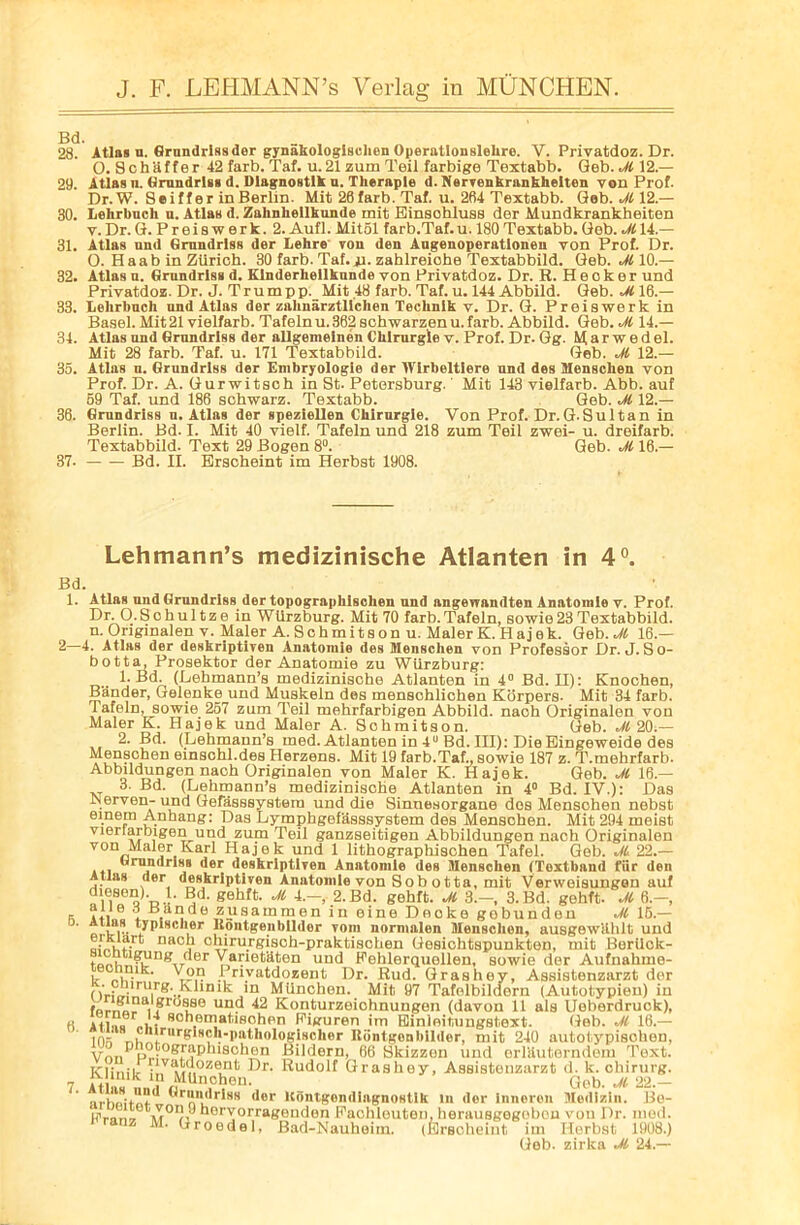 28. Atlas u. Grnndrissder gynakologisehen Operation slelire. V. Privatdoz. Dr. O.Schaffer 42 farb. Taf. u. 21 zum Teil farbige Textabb. Geb. Jl 12.— 29. Atlas n. Grnndrlss d. Dlagnostlk u. Thernple d. Nervenkrnnkhelten von Prof. Dr.W. Seiffer in Berlin. Mit 28farb. Taf. u. 2fi4 Textabb. Gob. Jl 12.— 30. Lehrbuch n. Atlas d. Zahnliellkunde mit Einsohluss der Mundkrankheiten v.Dr.G. Preiswerk. 2.Aufl.Mit51 farb.Taf.u. 180Textabb.Geb.M14.— 31. Atlas and Grnndrlss der Lehre vou den Angenoperatlonen von Prof. Dr. O. Haab in Zurich. 30 farb. Taf. ji. zahlreiohe Textabbild. Geb. Jl 10.— 32. Atlas u. Grnndrlss d. Klnderhellknnde von Privatdoz. Dr. R.Heoker und Privatdoz. Dr, J.Trumpp. Mit 48 farb. Taf. u. 144 Abbild. Geb. Jl 16.— 33. Lelirbnch nnd Atlas der zahnarztlichen Technlk v. Dr. G. Preiswerk in Basel. Mit 21 vielfarb. Tafeln u. 362 schwarzen u. farb. Abbild. Geb. Jl 14.— 34. Atlas nnd Grnndrlss der allgemeinen Chlrurgle v. Prof. Dr. Gg. M a r w e d el. Mit 28 farb. Taf. u. 171 Textabbild. Geb. Jl 12.— 35. Atlas n. Grnndrlss der Embryologie der WIrbeltlere und des Menschen von Prof. Dr. A. Gurwitsch in St. Petersburg. Mit 143 vielfarb. Abb. auf 59 Taf. und 186 schwarz. Textabb. Geb. Jl 12.— 36. Grundriss n. Atlas der speziellen Ckirnrgle. Von Prof. Dr.G.Sultan in Berlin. Bd. I. Mit 40 vielf. Tafeln und 218 zum Teil zwei- u. dreifarb. Textabbild. Text 29 Bogen 8°. Geb. Jl 16.— 37. Bd. II. Erscheint im Herbst 1908. Lehmann’s medizinische Atlanten in 4°. Bd. 1. Atlas nnd Grnndrlss der topographlschen und angewandten Anatomle v. Prof. Dr. O.Schultze in Wiirzburg. Mit 70 farb.Tafeln, sowie23Textabbild. n. Original en v. Maler A. S c h m i t s o n u. Maler K. H a j e k. Geb. Jl 16.— 2—4. Atlas der deskriptiven Anatomle des Mensclien von Professor Dr. J. So- botta, Prosektor der Anatomic zu Wurzburg: 1. Bd. (Debmann’s medizinische Atlanten in 4° Bd. II): Knochen, Bander, Gelenke und Muskeln des menschlichen Korpers. Mit 34 farb. Tafeln, sowie 257 zum Teil mehrfarbigen Abbild. nach Originalen von Maler K. Hajek und Maler A. Sohmitson. Geb. Jl 20.— 2. Bd. (Lehmann’s med. Atlanten in 4U Bd. Ill): Die Eingeweide des Menschen einschl.des Herzens. Mit 19 farb.Taf., sowie 187 z. T.mehrfarb. Abbildungen nach Originalen von Maler K. Hajek. Geb. Jl 16.— 3. Bd. (Lehmann’s medizinische Atlanten in 4° Bd. IV.): Das IN erven- und Gefasssystem und die Sinuesorgane des Menschen nebst einem Anhang: Das Lymphgef'dsssystem des Menschen. Mit 294 meist viertarbigen und zum Teil ganzseitigen Abbildungen nach Originalen von Maler Karl Hajek und 1 lithographischen Tafel. Geb. Jl 22.— Grnndrlss der deskriptiven Anatomle des Menschen (Toxtband fur den Atlas der deskriptiven Anatomle von Sobotta, mit Verweisungen auf ¥’ gehft’ M 4-- 2-Bd- sehft. M 3--. 3.Bd. gehft. Jl 6.-, a iii 6 i , , B zusammen in eine Docke gobunden Jl 15.— a Hontgenbllder vora normalen Menschen, ausgewUhlt und otMif- na j chirurgisch-praktischen Gesichtspunkten, mit Berilck- t„^,ritl?Iln^TTc‘er Varietaten und Pehlerquellen, sowie der Aufnahme- u iF. X®,1? Privatdozent Dr. Rud. Grashey, Assistenzarzt der nV:iiirUirg'!,^Bnik in Miinchen. Mit 97 Tafelbildern (Autotypien) in foryfi?8) < dfL8e und 42 Konturzeichnungen (davon 11 als Ueberdruck), H *il„u0r„i.T RC'1ll,matiisohen Figuren im Einloitungstext. Geb. Jl 16.— ins r,u„!:rurl’r‘s®,)-l>athologischer Riintgenbilder, mit 240 autotypisohen, VnnP gr?P4lI80ben Bildern, 66 Bkizzen und erl'duterndem Text. Klinib rja,S?.OZ®nt Br- Rudolf Grashey, Assistenzarzt d. k. ohirurg. 7 Mlinchen. Gob. Jl 22.— nrhoOn?' brimdrlss der Kdntgendlagnostik in dor inneren Medlzin. Bo- u„n:0dervorragenden Fachleuten, herausgegobon vou Dr. med. M. Groedel, Bad-Nauheim. (Erscheint im Herbst 1908.) Geb. zirka Jl 24.—