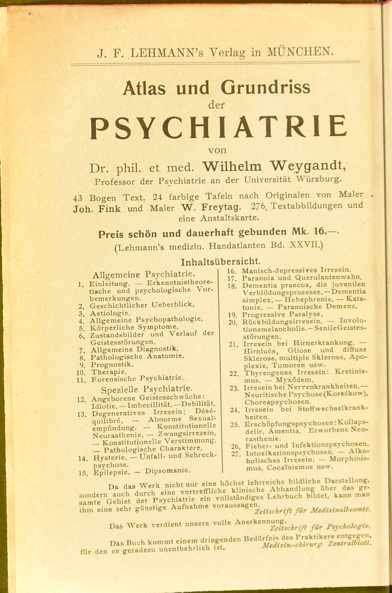 Atlas und Grundriss der PSYCHIATR1E von Dr. phil. et med. Wilhelm Weygandt, Professor der Psychiatric an der Universitat W urzburg. 43 Bogen Text, 24 farbige Tafeln nach Originalen von Maler . Joh. Fink und Maler AV. Freytag. 2/ 6. Textabbildungen und eine Anstaltskarte. Preis schon und dauerhaft gebunden Mk. 16.—. (Lehmann’s medizin. Handatlanten Bd. XXVII.) Inhaltsiibersicht. Allgemeine Psychiatrie. 1. Einleitung. — Erkenntnistheore- tische und psychologische V or- bemerkunfen. 2. Geschichtlicher Ueberblick. 3. Aetiologie. 4. Allgemeine Psychopathologie. 5. Korperliche Symptome. 6. Zustandsbilder und Verlauf der Geistesstorungen. 7. Allgemeine Diagnostik. 8. Pathologische Anatomic. 9. Prognostik. 10. Therapie. 11. Forensische Psychiatrie. Spezielle Psychiatrie. 12 Angeborene Geistesschwache. ^ ' Idiotie. —Imbecillitat. —Debilitat. 13 Degeneratives Irresein; Dese- quilibr£. — Abnorme Sexual- empfindung. — Konstitutionelle Neurasthenic. — Zwangsirresein. Konstitutionelle Verstimmung. Pathologische Charaktere. 14. Hysterie. — Unfall- und Schreck- psychose. 15. Epilepsie. — Dipsomanie. 16. Manisch-depressives Irresein. 17. Paranoia und Querulantenwahn. 18. Dementia praecox, die juvenilen V erblodungsprozesse. — Dementia simplex. — Hebephrenie. — Kata- tonie. — Paranoische Demenz. 19. Progressive Paralyse. 20. Riickbildungsirresein. — Involu- tionsmelancholie. —SenileGeistes- storungen. 21. Irresein bei Hirnerkrankung. — Hirnlues, Gliose und diffuse Sklerose, multiple Sklcrose, Apo- plexie, Tumoren usw. 22. Thyreogenes Irresein: Kretinis- mus. — Myxodem. 23. Irresein bei Nervenkrankheiten.— N euritische Psychose (Korsdkow), Choreapsychosen. 24. Irresein bei Stoffwechselkrank- heiten. 25. Erschopfungspsychosen: Nollaps- dclir, Amentia. Erworbenc Neu- rasthenic. 26. Fieber- und Infektionspsychosen. 27-. lntoxikationspsychoscn. — Alko- holisches Irresein. — Morphinis- mus, CocaYnismus usw. n, Werk nicht nur cine hdchst lchrreichc bildliche Darstellung, D h dnrch cine vortreffliche klinische Abhandlung ubcr das ge- mteer Gebiet der PsychiatHe ein vo.lstiindiges Lehrbuch bildet, kann man m eine schr giinstige Aufnahme voraussagem CI1. „ . \fr.1 iriunlbtOVli€• Das Werk verdient unsere voile Anerkennung. Das Buch koinmt cinem dringenden fiir den cs geradezu unentbehrlich ist. Bediirfnis des Praktikers entgcgen, Meditin.-chirurg. ZentralblaU.