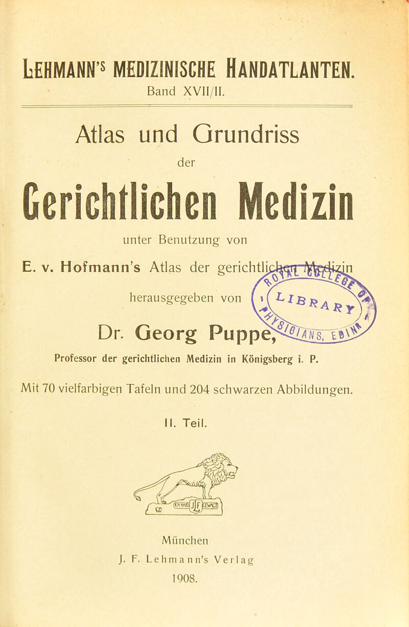 X LEHMANN 5 MEDIZINISCHE HANDATLANTEN. Band XVII/II. Atlas und Grundriss der Gerichtiichen Medizin unter Benutzung von E. v. Hofmann’s Atlas der gerichtli. herausgegeben von Dr. Georg Puppe; Professor der gerichtiichen Medizin in Konigsberg i. P. Mit 70 vielfarbigen Tafeln und 204 schwarzen Abbildungen. II. Teil. Mii nchen J. F. Lehmann’s Verlag 1908.
