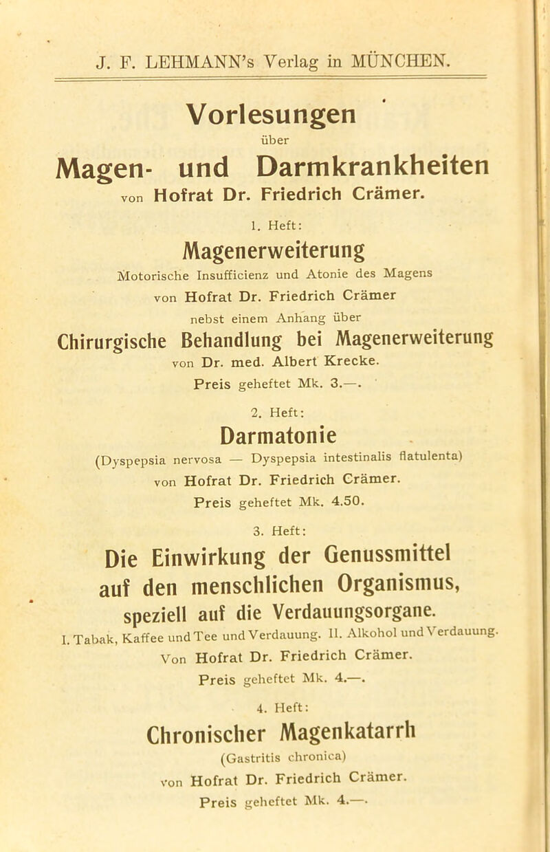 Vorlesungen iiber Magen- und Darmkrankheiten von Hofrat Dr. Friedrich Cramer. 1. Heft: Magenerweiterung Motorische Insufficienz und Atonie des Magens von Hofrat Dr. Friedrich Cramer nebst einem Anhang iiber Chirurgische Behandlung bei Magenerweiterung von Dr. med. Albert Krecke. Preis geheftet Mk. 3.—. 2. Heft: Darmatonie (Dyspepsia nervosa — Dyspepsia intestinalis flatulenta) von Hofrat Dr. Friedrich Cramer. Preis geheftet Mk. 4.50. 3. Heft: Die Einwirkung der Genussmittel auf den menschlichen Organismus, speziell auf die Verdauungsorgane. I.Tabak, Kaffee und Tee und Verdauung. 11. Alkohol und Yerdauung. Von Hofrat Dr. Friedrich Cramer. Preis geheftet Mk. 4.—. 4. Heft: Chronisclier Magenkatarrh (Gastritis chronica) Hofrat Dr. Friedrich Cramer. Preis geheftet Mk. 4.—• von