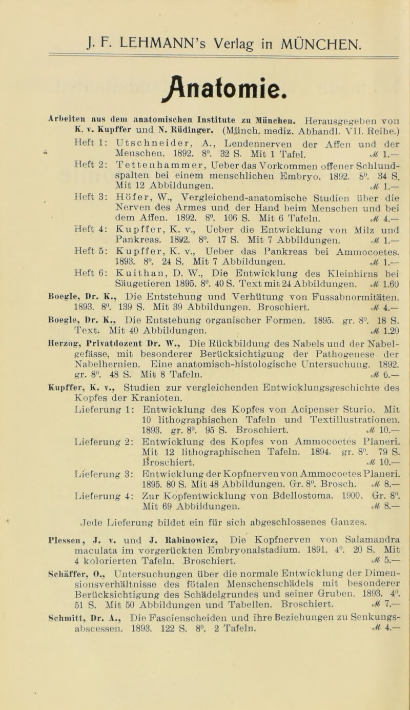 Anatomie. Arbeiten aus dein anatomischen Institute zu München. Herausgegeben von K. v. Kupffer und N. Rüdinger. (Münch, mediz. Abhandl. VII. Reihe.) Heft 1: Utschneider, A., Lendennerven der Affen und der Menschen. 1892. 8. 32 S. Mit 1 Tafel. M 1.— Heft 2: Tettenhammer, Ueberdas Vorkommen offener Schlund- spalten bei einem menschlichen Embryo. 1892. 8°. 34 S. Mit 12 Abbildungen. jl 1.— Heft 3: Höf er, W., Vergleichend-anatomische Studien über die Nerven des Armes und der Hand beim Menschen und bei dem Affen. 1892. 8°. 106 S. Mit 6 Tafeln. M 4 — Heft 4: Kupffer, K. v., Ueber die Entwicklung von Milz und Pankreas. 1892. 8°. 17 S. Mit 7 Abbildungen. ,M 1.— Heft 5: Kupffer, K. v., Ueber das Pankreas bei Ammocoetes. 1893. 8. 24 S. Mit 7 Abbildungen. Ji 1.— Heft 6: Kuithan, D. W., Die Entwicklung des Kleinhirns bei Säugetieren 1895. 8°. 40 S. Text mit 24 Abbildungen. M 1.60 Koeglc, Dr. K., Die Entstehung und Verhütung von Fussabnormitäten. 1893. 8°. 139 S. Mit 39 Abbildungen. Broschiert. Jl 4.— ßoegle, I»r. K., Die Entstehung organischer Formen. 1895. gr. 8°. 18 S. Text. Mit 40 Abbildungen. Jl 1.20 Herzog, Prlvatdozent Dr. IV., Die Rückbildung des Nabels und der Nabel- gefässe, mit besonderer Berücksichtigung der Pathogenese der Nabelhernien. Eine anatomisch-histologische Untersuchung. 1892. gr. 8°. 48 S. Mit 8 Tafeln. Jl 6.— Kupffer, K. v., Studien zur vergleichenden Entwicklungsgeschichte des Kopfes der Krauioteu. Lieferung 1: Entwicklung des Kopfes von Acipeuser Sturio. Mit 10 lithographischen Tafeln und Textillustrationen. 1893. gr. 8°. 95 S. Broschiert. vH 10.— Lieferung 2: Entwicklung des Kopfes von Ammocoetes PlanerL Mit 12 lithographischen Tafeln. 1894. gr. 8. 79 S. broschiert. Jl 10.— Lieferung 3: Entwicklung der Kopfnerven von Ammocoetes Planeri. 1895. 80 S. Mit 48 Abbildungen. Gr. 8°. Brosch. Jl 8.— Lieferung 4: Zur Kopfentwicklung von Bdellostoma. 1900. Gr. 8. Mit 69 Abbildungen. Jl 8.— -Jede Lieferung bildet ein für sich abgeschlossenes Ganzes. I’lexseii, J. v. und J. Rabinowicz, Die Kopfnerven von Salamandra maculata im vorgerückten Embryonalstadium. 1891. 4°. 20 S. Mit 4 kolorierten Tafeln. Broschiert. Jl 5.— Schaffer, O., Untersuchungen Uber die normale Entwicklung der Dimen- sionsverhältnisse des fötalen Menschenschädels mit besonderer Berücksichtigung des Schädelgrundes und seiner Gruben. 1893. 4°. 51 S. Mit 50 Abbildungen und Tabellen. Broschiert. Jl 7.— Schmitt, Dr. A., Die Fascienscheiden und ihre Beziehungen zu Senkungs- abscessen. 1893. 122 S. 8°. 2 Tafeln. Jl 4.—