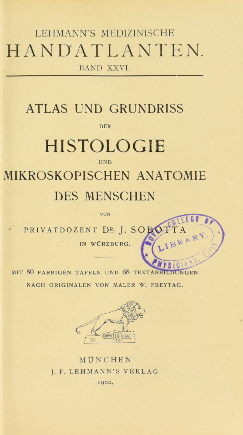 LEHMANN’S MEDIZINISCHE HANDATLANTEN. BAND XXVI. ATLAS UND GRUNDRISS DER HISTOLOGIE UND MIKROSKOPISCHEN ANATOMIE DES MENSCHEN VON PRIVATDOZENT Di- J. SO IN WÜRZBURG. MIT 80 FARBIGEN TAFELN UND 68 TEXTAB NACH ORIGINALEN VON MALER W. FREYTAG MÜNCHEN J. F. LEHMANN’S VERLAG 1902.