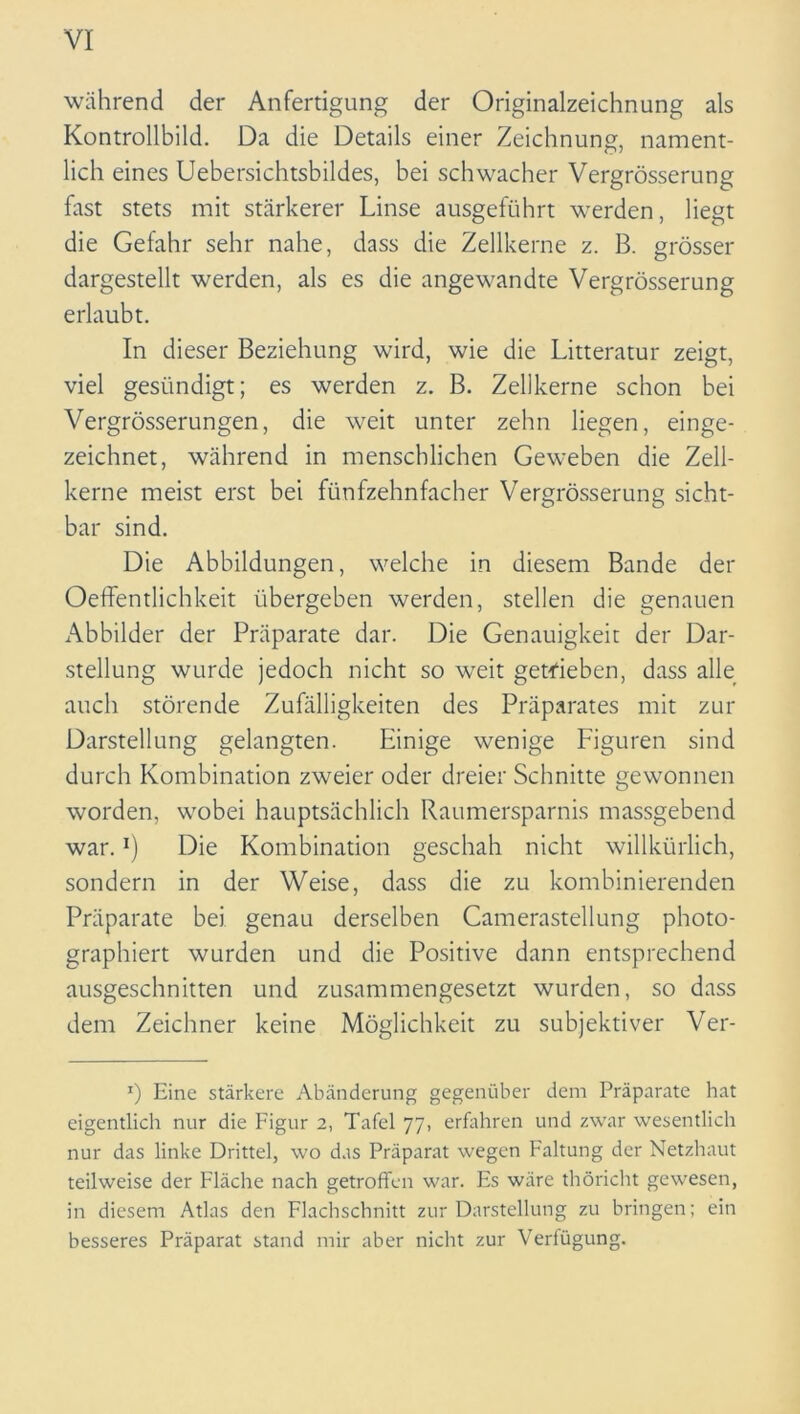 während der Anfertigung der Originalzeichnung als Kontrollbild. Da die Details einer Zeichnung, nament- lich eines Uebersichtsbildes, bei schwacher Vergrösserung fast stets mit stärkerer Linse ausgeführt werden, liegt die Gefahr sehr nahe, dass die Zellkerne z. B. grösser dargestellt werden, als es die angewandte Vergrösserung erlaubt. In dieser Beziehung wird, wie die Litteratur zeigt, viel gesündigt; es werden z. B. Zellkerne schon bei Vergrösserungen, die weit unter zehn liegen, einge- zeichnet, während in menschlichen Geweben die Zell- kerne meist erst bei fünfzehnfacher Vergrösserung sicht- bar sind. Die Abbildungen, welche in diesem Bande der Oeffentlichkeit übergeben werden, stellen die genauen Abbilder der Präparate dar. Die Genauigkeit der Dar- stellung wurde jedoch nicht so weit getrieben, dass alle auch störende Zufälligkeiten des Präparates mit zur Darstellung gelangten. Einige wenige Figuren sind durch Kombination zweier oder dreier Schnitte gewonnen worden, wobei hauptsächlich Raumersparnis massgebend war.!) Die Kombination geschah nicht willkürlich, sondern in der Weise, dass die zu kombinierenden Präparate bei genau derselben Camerastellung photo- graphiert wurden und die Positive dann entsprechend ausgeschnitten und zusammengesetzt wurden, so dass dem Zeichner keine Möglichkeit zu subjektiver Ver- r) Eine stärkere Abänderung gegenüber dem Präparate hat eigentlich nur die Figur 2, Tafel 77, erfahren und zwar wesentlich nur das linke Drittel, wo das Präparat wegen Faltung der Netzhaut teilweise der Fläche nach getroffen war. Es wäre thöricht gewesen, in diesem Atlas den Flachschnitt zur Darstellung zu bringen; ein besseres Präparat stand mir aber nicht zur Verfügung.