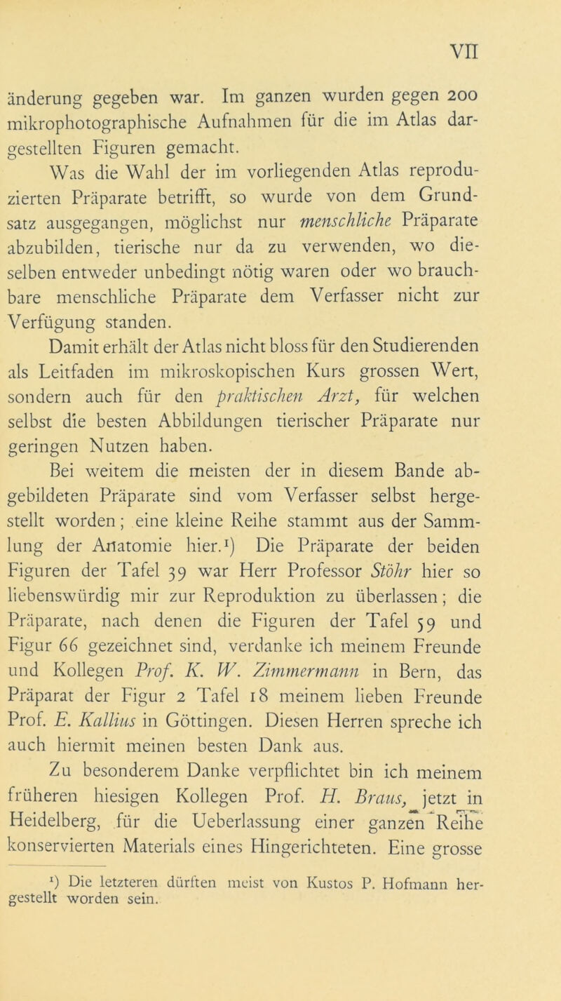 änderung gegeben war. Im ganzen wurden gegen 200 mikrophotographische Aufnahmen für die im Atlas dar- gestellten Figuren gemacht. Was die Wahl der im vorliegenden Atlas reprodu- zierten Präparate betrifft, so wurde von dem Grund- satz ausgegangen, möglichst nur menschliche. Präparate abzubilden, tierische nur da zu verwenden, wo die- selben entweder unbedingt nötig waren oder wo brauch- bare menschliche Präparate dem Verfasser nicht zur Verfügung standen. Damit erhält der Atlas nicht bloss für den Studierenden als Leitfaden im mikroskopischen Kurs grossen Wert, sondern auch für den praktischen Arzt, für welchen selbst die besten Abbildungen tierischer Präparate nur geringen Nutzen haben. Bei weitem die meisten der in diesem Bande ab- gebildeten Präparate sind vom Verfasser selbst herge- stellt worden; eine kleine Reihe stammt aus der Samm- lung der Anatomie hier.1) Die Präparate der beiden Figuren der Tafel 39 war Herr Professor Stöhr hier so liebenswürdig mir zur Reproduktion zu überlassen; die Präparate, nach denen die Figuren der Tafel 59 und Figur 66 gezeichnet sind, verdanke ich meinem Freunde und Kollegen Prof. K. W. Zimmermann in Bern, das Präparat der Figur 2 Tafel 18 meinem lieben Freunde Prof. E. Kallius in Göttingen. Diesen Herren spreche ich auch hiermit meinen besten Dank aus. Zu besonderem Danke verpflichtet bin ich meinem früheren hiesigen Kollegen Prof. El. Braus, jetzt in Heidelberg, für die Ueberlassung einer ganzen Reihe konservierten Materials eines Hingerichteten. Eine grosse *) Die letzteren dürften meist von Kustos P. Hofmann her- gestellt worden sein.