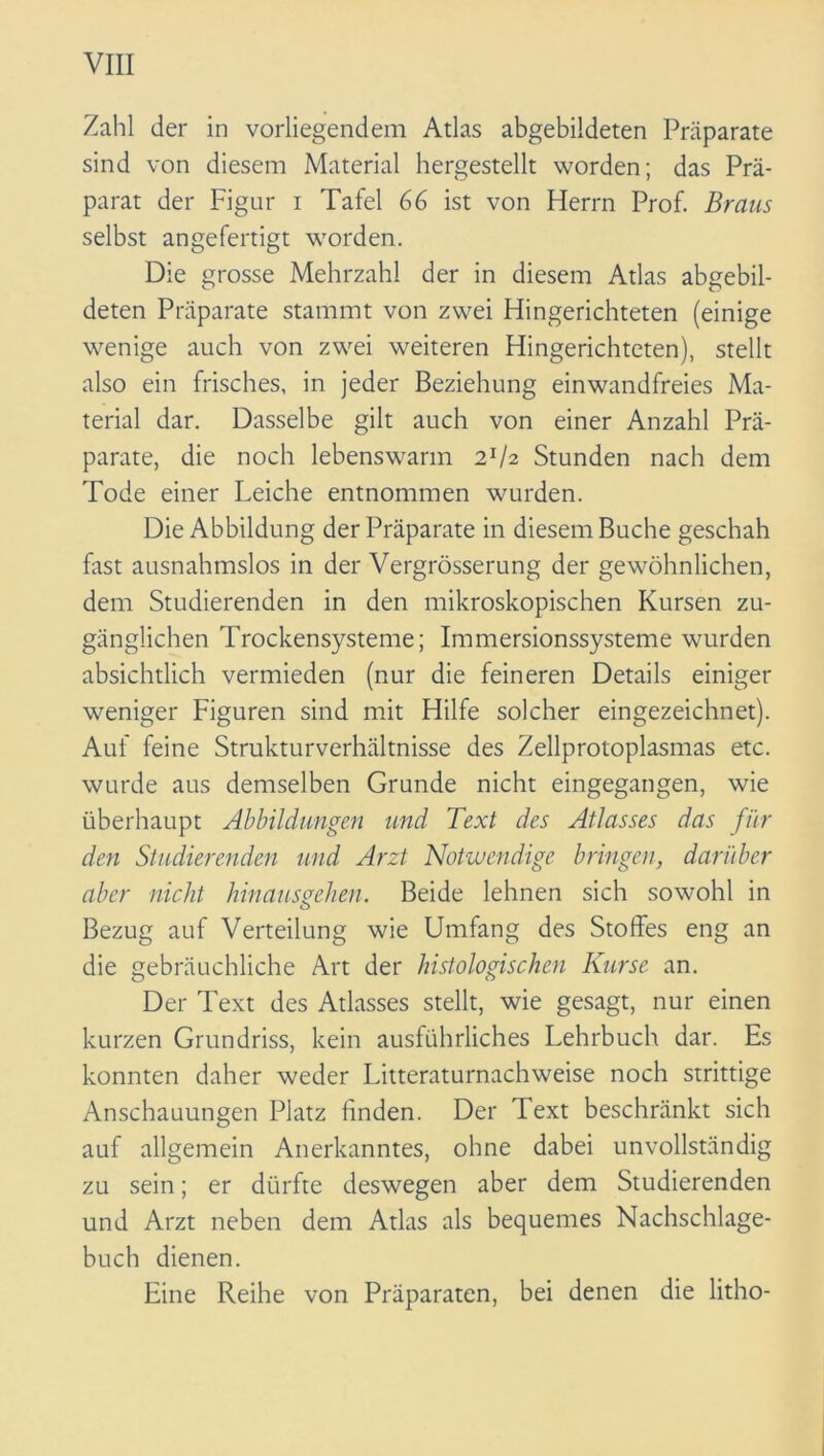 Zahl der in vorliegendem Atlas abgebildeten Präparate sind von diesem Material hergestellt worden; das Prä- parat der Figur i Tafel 66 ist von Herrn Prof. Braus selbst angefertigt worden. Die grosse Mehrzahl der in diesem Atlas abgebil- deten Präparate stammt von zwei Hingerichteten (einige wenige auch von zwei weiteren Hingerichteten), stellt also ein frisches, in jeder Beziehung einwandfreies Ma- terial dar. Dasselbe gilt auch von einer Anzahl Prä- parate, die noch lebenswarm 2r/2 Stunden nach dem Tode einer Leiche entnommen wurden. Die Abbildung der Präparate in diesem Buche geschah fitst ausnahmslos in der Vergrösserung der gewöhnlichen, dem Studierenden in den mikroskopischen Kursen zu- gänglichen Trockensysteme; Immersionssysteme wurden absichtlich vermieden (nur die feineren Details einiger weniger Figuren sind mit Hilfe solcher eingezeichnet). Auf feine Strukturverhältnisse des Zellprotoplasmas etc. wurde aus demselben Grunde nicht eingegangen, wie überhaupt Abbildungen und Text des Atlasses das für den Studierenden und Arzt Notwendige bringen, darüber aber nicht hinausaehen. Beide lehnen sich sowohl in Bezug auf Verteilung wie Umfang des Stoffes eng an die gebräuchliche Art der histologischen Kurse an. Der Text des Atlasses stellt, wie gesagt, nur einen kurzen Grundriss, kein ausführliches Lehrbuch dar. Es konnten daher weder Litteraturnachweise noch strittige Anschauungen Platz linden. Der Text beschränkt sich auf allgemein Anerkanntes, ohne dabei unvollständig zu sein; er dürfte deswegen aber dem Studierenden und Arzt neben dem Atlas als bequemes Nachschlage- buch dienen. Eine Reihe von Präparaten, bei denen die litho-
