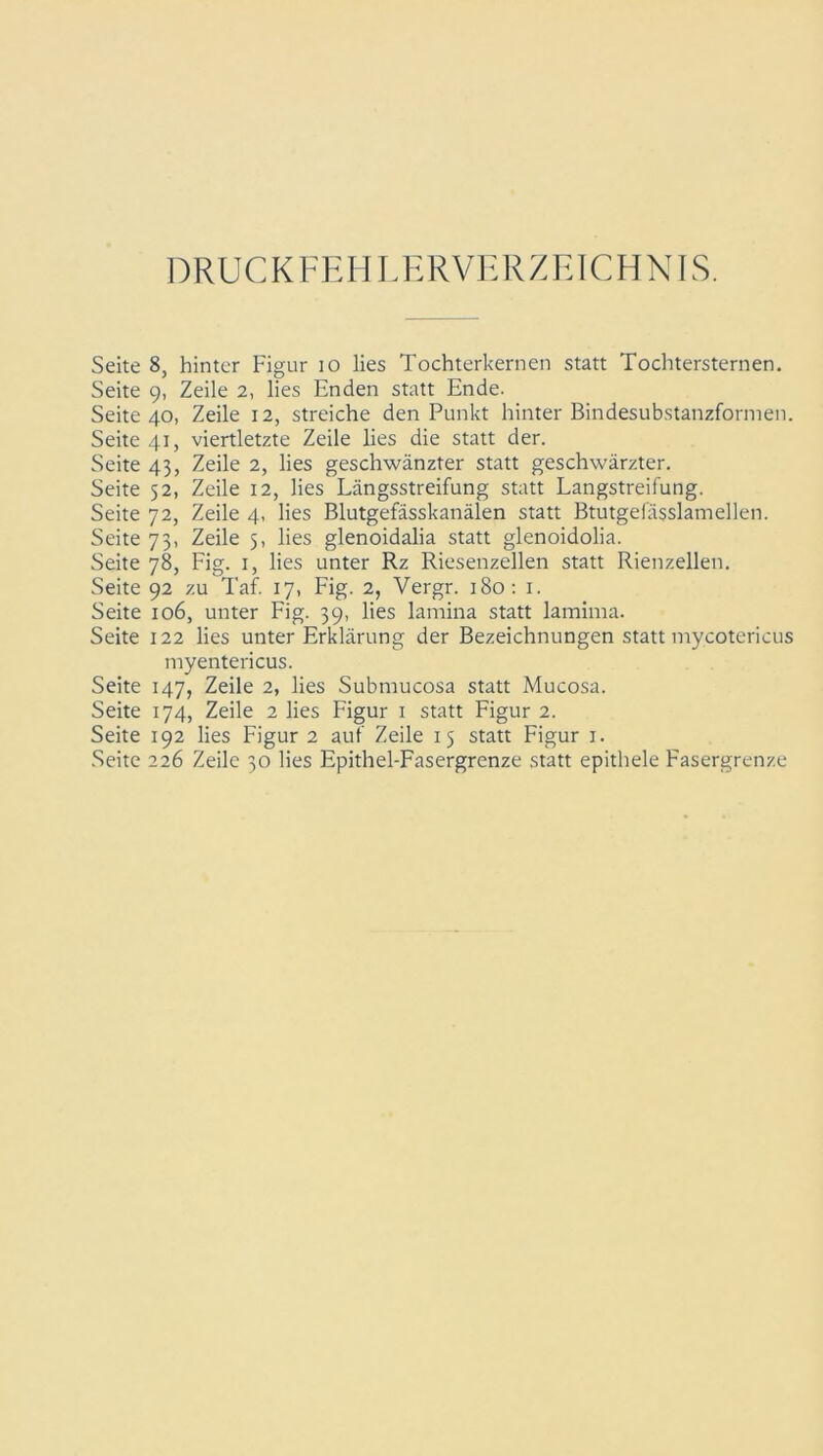 DRUCKFEHLERVERZEICHNIS. Seite 8, hinter Figur 10 lies Tochterkernen statt Tochtersternen. Seite 9, Zeile 2, lies Enden statt Ende. Seite 40, Zeile 12, streiche den Punkt hinter Bindesubstanzformen. Seite 41, viertletzte Zeile lies die statt der. Seite 43, Zeile 2, lies geschwänzter statt geschwärzter. Seite 52, Zeile 12, lies Längsstreifung statt Langstreifung. Seite 72, Zeile 4, lies Blutgefässkanälen statt Btutgefässlamellen. Seite 73, Zeile 5, lies glenoidalia statt glenoidolia. Seite 78, Fig. 1, lies unter Rz Riesenzellen statt Rienzellen. Seite 92 zu Taf. 17, Fig. 2, Vergr. 180: 1. Seite 106, unter Fig. 39, lies lamina statt lamima. Seite 122 lies unter Erklärung der Bezeichnungen statt mycotericus myentericus. Seite 147, Zeile 2, lies Submucosa statt Mucosa. Seite 174, Zeile 2 lies Figur 1 statt Figur 2. Seite 192 lies Figur 2 auf Zeile 15 statt Figur 1. Seite 226 Zeile 30 lies Epithel-Fasergrenze statt epithele Fasergrenze