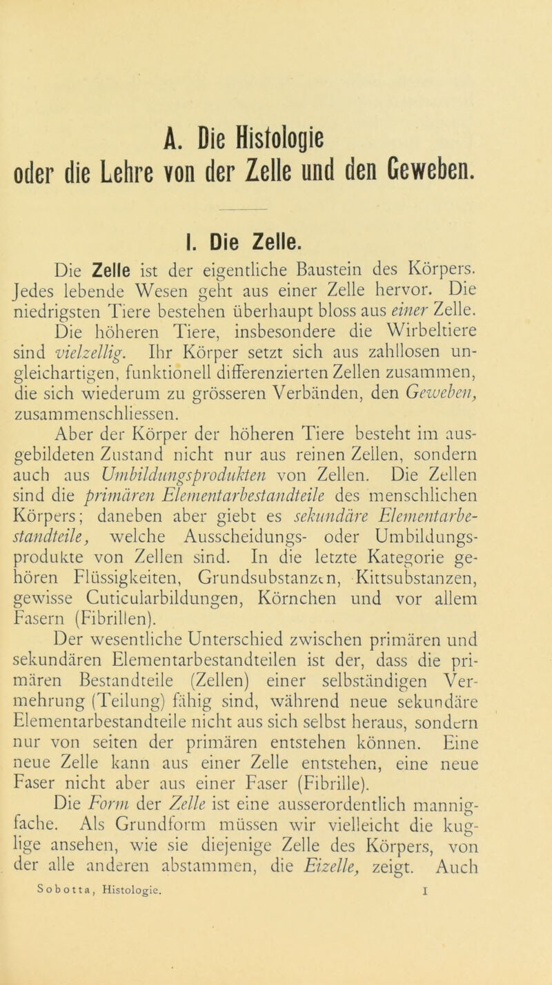 oder die Lehre von der Zelle und den Geweben. I. Die Zelle. Die Zelle ist der eigentliche Baustein des Körpers. Jedes lebende Wesen geht aus einer Zelle hervor. Die niedrigsten Tiere bestehen überhaupt bloss aus einer Zelle. Die höheren Tiere, insbesondere die Wirbeltiere sind vielzellig. Ihr Körper setzt sich aus zahllosen un- gleichartigen, funktionell differenzierten Zellen zusammen, die sich wiederum zu grösseren Verbänden, den Geweben, zusammenschliessen. Aber der Körper der höheren Tiere besteht im aus- gebildeten Zustand nicht nur aus reinen Zellen, sondern auch aus Umbildungsprodukten von Zellen. Die Zellen sind die primären Elementarbestandteile des menschlichen Körpers; daneben aber giebt es sekundäre Elementarbe- standteile, welche Ausscheidungs- oder Umbildungs- produkte von Zellen sind. In die letzte Kategorie ge- hören Flüssigkeiten, Grundsubstanzen, Kittsubstanzen, gewisse Cuticuiarbildungen, Körnchen und vor allem Fasern (Fibrillen). Der wesentliche Unterschied zwischen primären und sekundären Elementarbestandteilen ist der, dass die pri- mären Bestandteile (Zellen) einer selbständigen Ver- mehrung (Teilung) fähig sind, während neue sekundäre Elementarbestandteile nicht aus sich selbst heraus, sondern nur von seiten der primären entstehen können. Eine neue Zelle kann aus einer Zelle entstehen, eine neue Faser nicht aber aus einer Faser (Fibrille). Die Form der Zelle ist eine ausserordentlich mannig- fache. Als Grundform müssen wir vielleicht die kug- lige ansehen, wie sie diejenige Zelle des Körpers, von der alle anderen abstammen, die Eizelle, zeigt. Auch 1 7 O