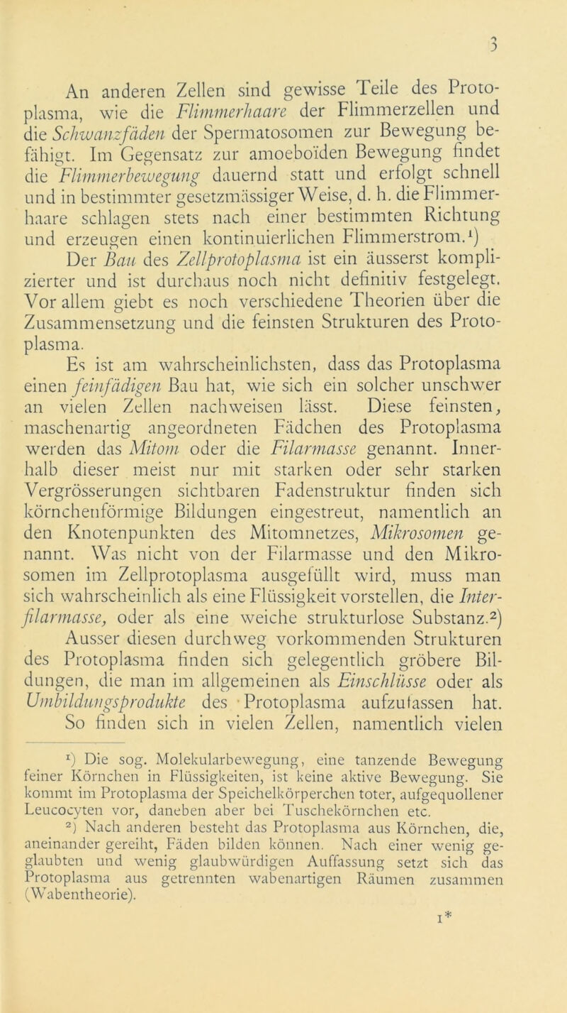 An anderen Zellen sind gewisse Teile des Proto- plasma, wie die Flimmerhaare der Flimmerzellen und die Schwanzfäden der Spermatosomen zur Bewegung be- fähigt. Im Gegensatz zur amoeboi'den Bewegung findet die Flimmerbewegung dauernd statt und erfolgt schnell und in bestimmter gesetzmässiger Weise, d. h. die Flimmer- haare schlagen stets nach einer bestimmten Richtung und erzeugen einen kontinuierlichen Flimmerstrom.1) Der Bau des Zellprotoplasma ist ein äusserst kompli- zierter und ist durchaus noch nicht definitiv festgelegt. Vor allem giebt es noch verschiedene Theorien über die Zusammensetzung und die feinsten Strukturen des Proto- plasma. Es ist am wahrscheinlichsten, dass das Protoplasma einen feinfädigen Bau hat, wie sich ein solcher unschwer an vielen Zellen nachweisen lässt. Diese feinsten, maschenartig angeordneten Fädchen des Protoplasma werden das Mitom oder die Filarmasse genannt. Inner- halb dieser meist nur mit starken oder sehr starken Vergrösserungen sichtbaren Fadenstruktur finden sich körnchenförmige Bildungen eingestreut, namentlich an den Knotenpunkten des Mitomnetzes, Mikrosomen ge- nannt. Was nicht von der Filarmasse und den Mikro- somen im Zellprotoplasma ausgelüllt wird, muss man sich wahrscheinlich als eine Flüssigkeit vorstellen, die Inter- flarmasse, oder als eine weiche strukturlose Substanz.2) Ausser diesen durchweg vorkommenden Strukturen des Protoplasma finden sich gelegentlich gröbere Bil- dungen, die man im allgemeinen als Einschlüsse oder als Umbildungsprodukte des Protoplasma aufzufassen hat. So finden sich in vielen Zellen, namentlich vielen x) Die sog. Molekularbewegung, eine tanzende Bewegung feiner Körnchen in Flüssigkeiten, ist keine aktive Bewegung. Sie kommt im Protoplasma der Speichelkörperchen toter, aufgequollener Leucocyten vor, daneben aber bei Tuschekörnchen etc. 2) Nach anderen besteht das Protoplasma aus Körnchen, die, aneinander gereiht, Fäden bilden können. Nach einer wenig ge- glaubten und wenig glaubwürdigen Auffassung setzt sich das Protoplasma aus getrennten wabenartigen Räumen zusammen (Wabentheorie).