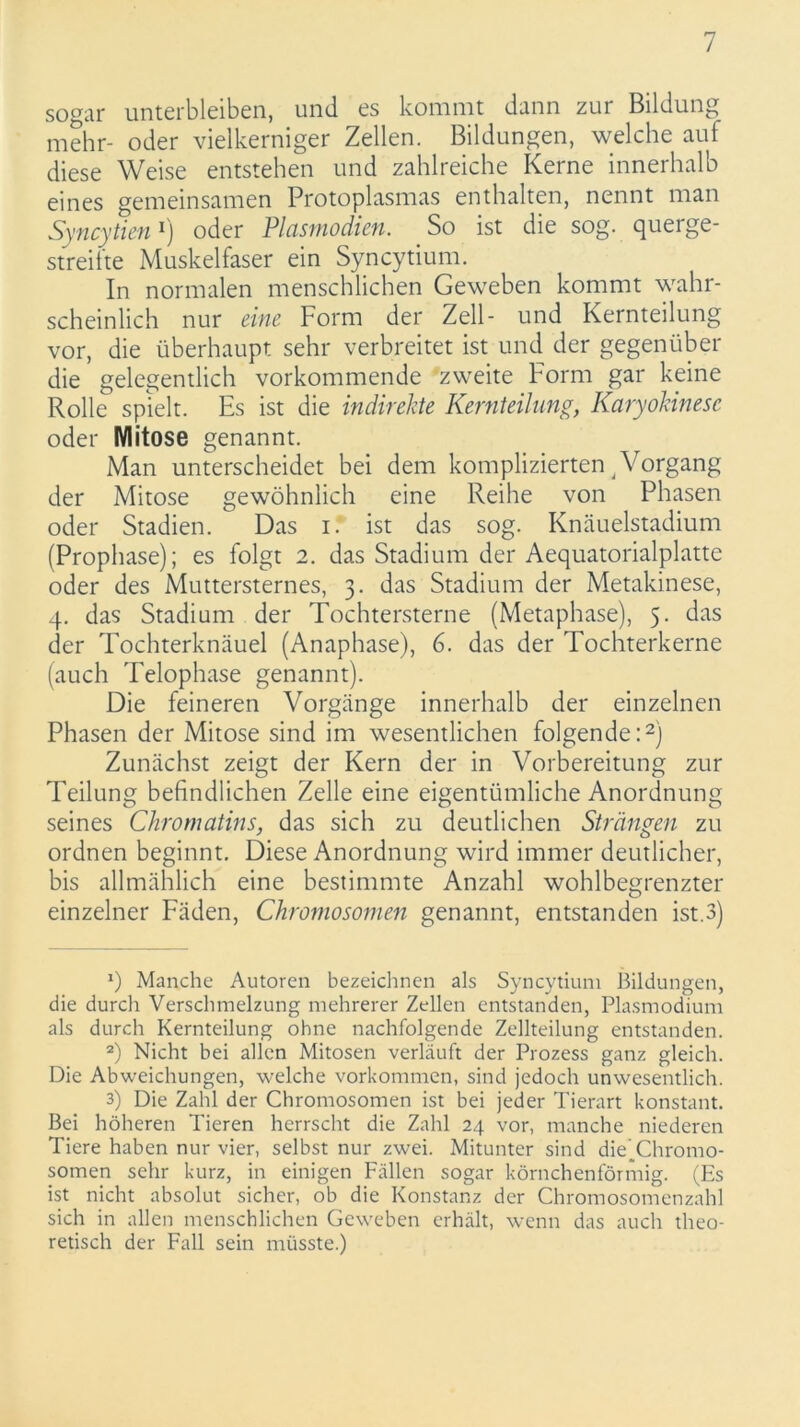 sogar unterbleiben, und es kommt dann zur Bildung mehr- oder vielkerniger Zellen. Bildungen, welche auf diese Weise entstehen und zahlreiche Kerne innerhalb eines gemeinsamen Protoplasmas enthalten, nennt man Syncytien1) oder Plasmodien. So ist die sog. querge- streifte Muskelfaser ein Syncytium. In normalen menschlichen Geweben kommt wahr- scheinlich nur eine Form der Zell- und Kernteilung vor, die überhaupt sehr verbreitet ist und der gegenüber die gelegentlich vorkommende zweite Form gar keine Rolle spielt. Es ist die indirekte Kernteilung, Karyokinesc oder Mitose genannt. Man unterscheidet bei dem komplizierten, Vorgang der Mitose gewöhnlich eine Reihe von Phasen oder Stadien. Das i. ist das sog. Knäuelstadium (Prophase); es folgt 2. das Stadium der Aequatorialplattc oder des Muttersternes, 3. das Stadium der Metakinese, 4. das Stadium der Tochtersterne (Metaphase), 5. das der Tochterknäuel (Anaphase), 6. das der Tochterkerne (auch Telophase genannt). Die feineren Vorgänge innerhalb der einzelnen Phasen der Mitose sind im wesentlichen folgende:2) Zunächst zeigt der Kern der in Vorbereitung zur Teilung befindlichen Zelle eine eigentümliche Anordnung seines Ckromatins, das sich zu deutlichen Strängen zu ordnen beginnt. Diese Anordnung wird immer deutlicher, bis allmählich eine bestimmte Anzahl wohlbegrenzter einzelner Fäden, Chromosomen genannt, entstanden ist.3) J) Manche Autoren bezeichnen als Syncytium Bildungen, die durch Verschmelzung mehrerer Zellen entstanden, Plasmodium als durch Kernteilung ohne nachfolgende Zellteilung entstanden. 2) Nicht bei allen Mitosen verläuft der Prozess ganz gleich. Die Abweichungen, welche Vorkommen, sind jedoch unwesentlich. 3) Die Zahl der Chromosomen ist bei jeder Tierart konstant. Bei höheren Tieren herrscht die Zahl 24 vor, manche niederen Tiere haben nur vier, selbst nur zwei. Mitunter sind die(Chromo- somen sehr kurz, in einigen Fällen sogar körnchenförmig. (Es ist nicht absolut sicher, ob die Konstanz der Chromosomenzahl sich in allen menschlichen Geweben erhält, wenn das auch theo- retisch der Fall sein müsste.)